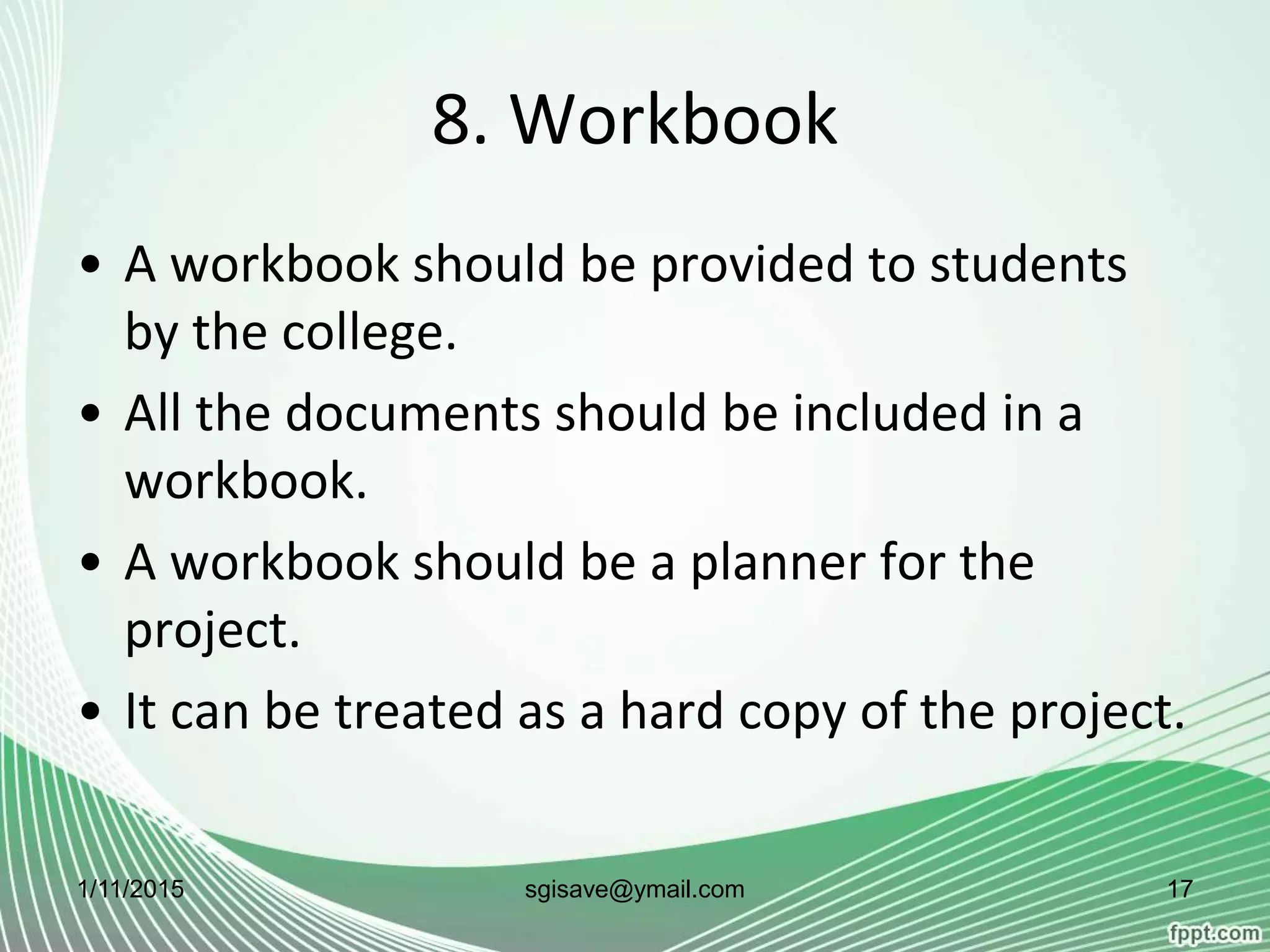 8. Workbook
• A workbook should be provided to students
by the college.
• All the documents should be included in a
workbook.
• A workbook should be a planner for the
project.
• It can be treated as a hard copy of the project.
1/11/2015 17sgisave@ymail.com
 