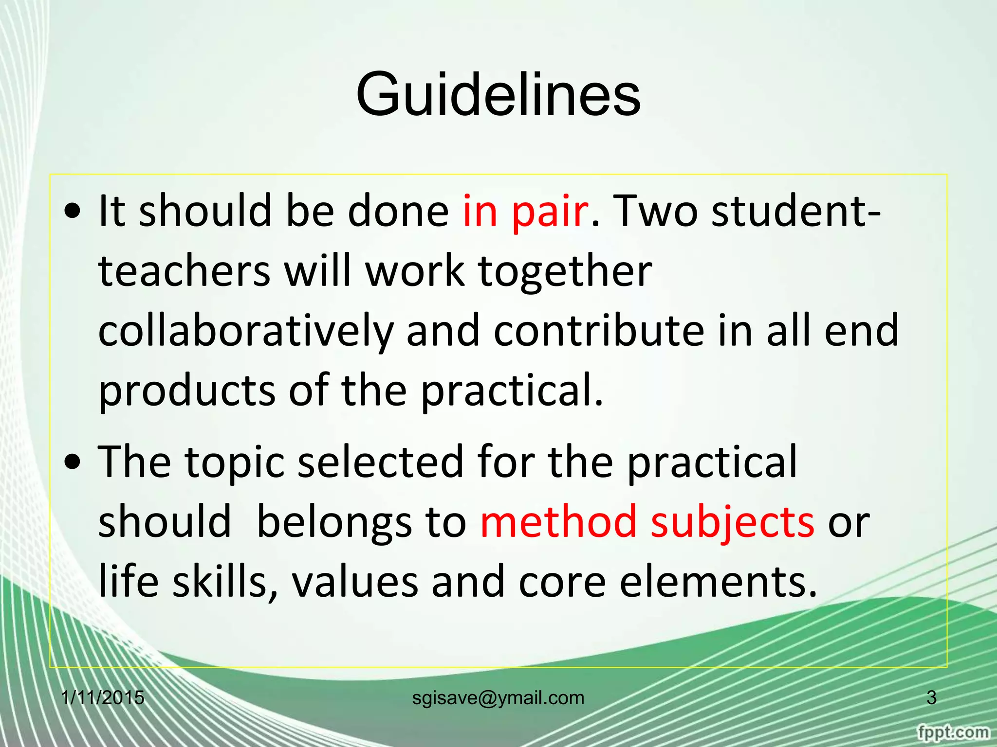 Guidelines
• It should be done in pair. Two student-
teachers will work together
collaboratively and contribute in all end
products of the practical.
• The topic selected for the practical
should belongs to method subjects or
life skills, values and core elements.
1/11/2015 3sgisave@ymail.com
 