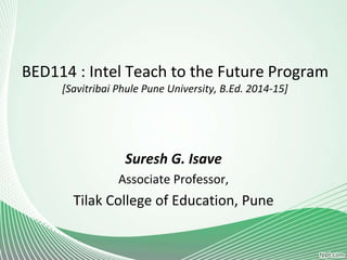 BED114 : Intel Teach to the Future Program
[Savitribai Phule Pune University, B.Ed. 2014-15]
Suresh G. Isave
Associate Professor,
Tilak College of Education, Pune
 