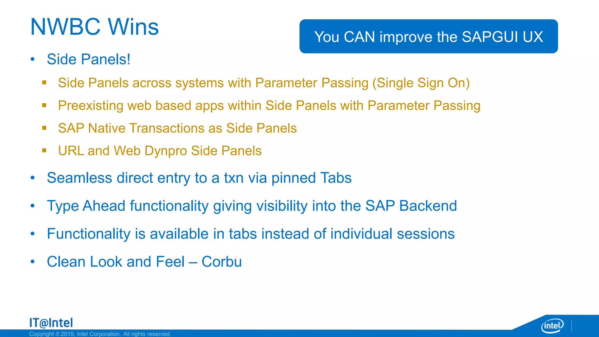 Copyright © 2015, Intel Corporation. All rights reserved.
NWBC Wins
• Side Panels!
 Side Panels across systems with Parameter Passing (Single Sign On)
 Preexisting web based apps within Side Panels with Parameter Passing
 SAP Native Transactions as Side Panels
 URL and Web Dynpro Side Panels
• Seamless direct entry to a txn via pinned Tabs
• Type Ahead functionality giving visibility into the SAP Backend
• Functionality is available in tabs instead of individual sessions
• Clean Look and Feel – Corbu
You CAN improve the SAPGUI UX
 