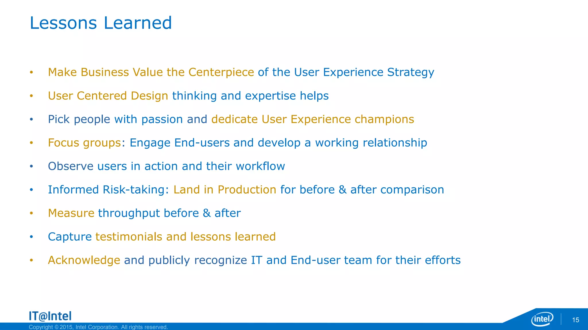 Copyright © 2015, Intel Corporation. All rights reserved.
Lessons Learned
• Make Business Value the Centerpiece of the User Experience Strategy
• User Centered Design thinking and expertise helps
• Pick people with passion and dedicate User Experience champions
• Focus groups: Engage End-users and develop a working relationship
• Observe users in action and their workflow
• Informed Risk-taking: Land in Production for before & after comparison
• Measure throughput before & after
• Capture testimonials and lessons learned
• Acknowledge and publicly recognize IT and End-user team for their efforts
15
 
