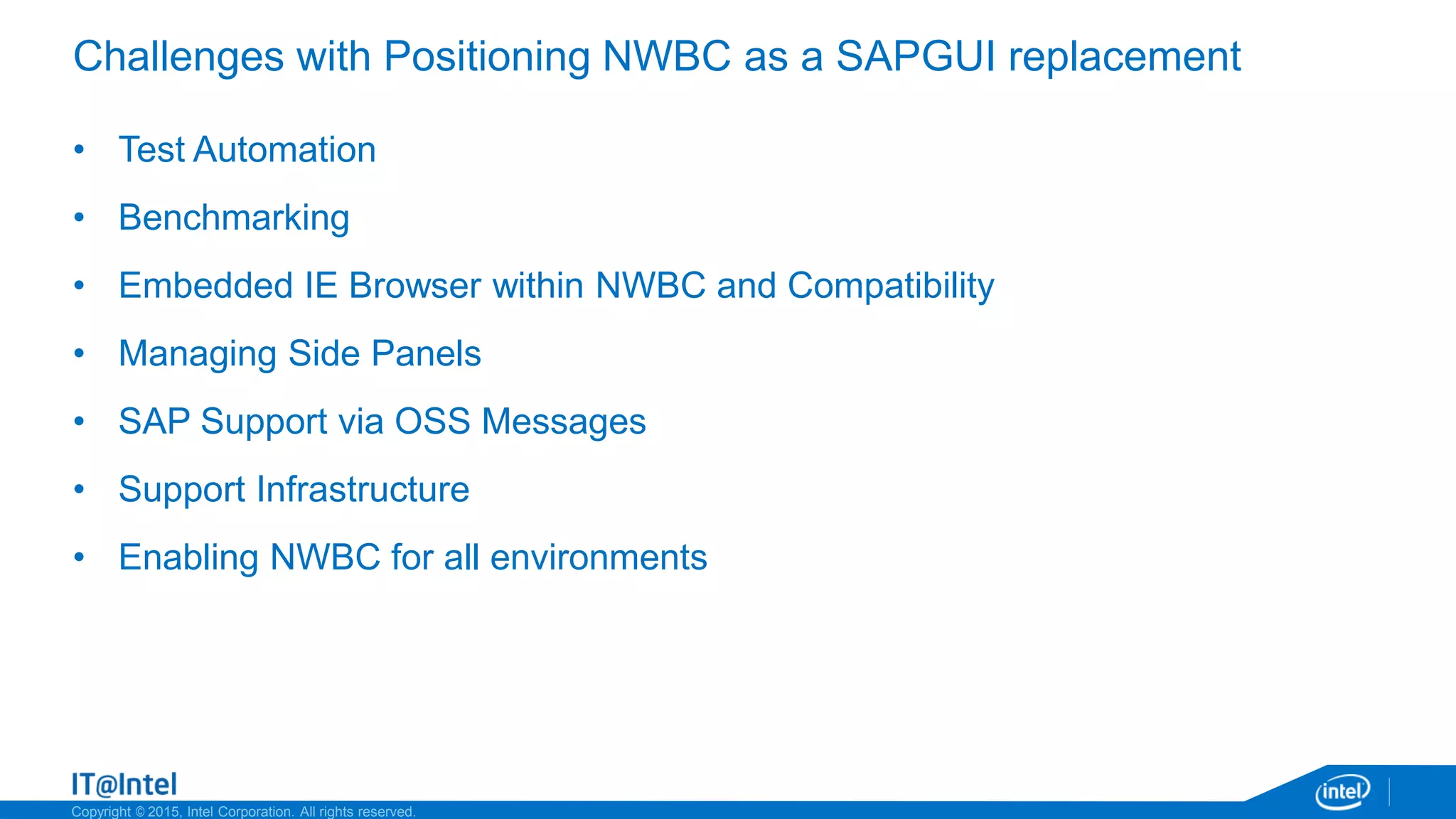 Copyright © 2015, Intel Corporation. All rights reserved.
Challenges with Positioning NWBC as a SAPGUI replacement
• Test Automation
• Benchmarking
• Embedded IE Browser within NWBC and Compatibility
• Managing Side Panels
• SAP Support via OSS Messages
• Support Infrastructure
• Enabling NWBC for all environments
 