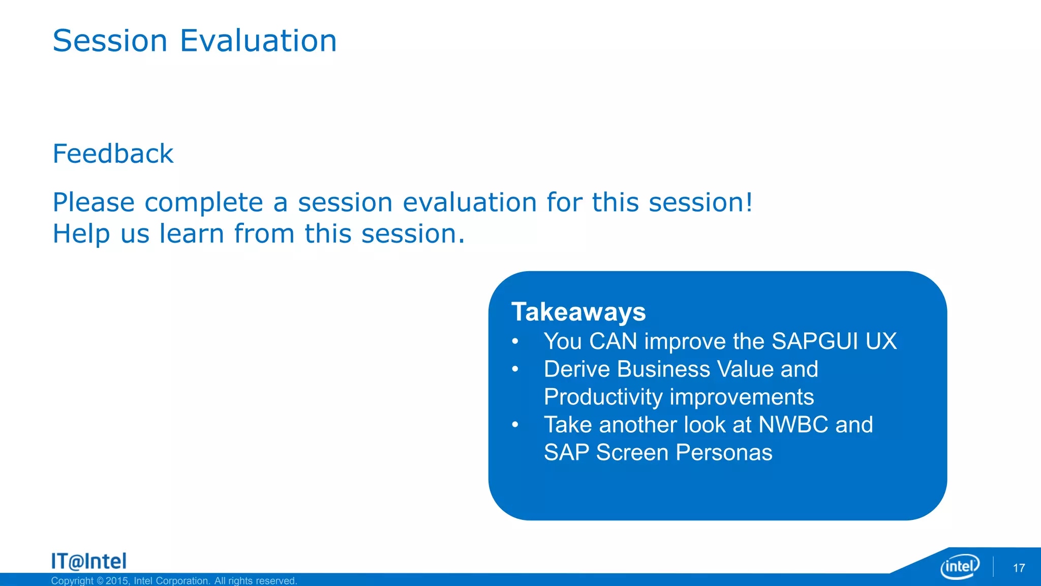 Copyright © 2015, Intel Corporation. All rights reserved.
Session Evaluation
Feedback
Please complete a session evaluation for this session!
Help us learn from this session.
17
Takeaways
• You CAN improve the SAPGUI UX
• Derive Business Value and
Productivity improvements
• Take another look at NWBC and
SAP Screen Personas
 