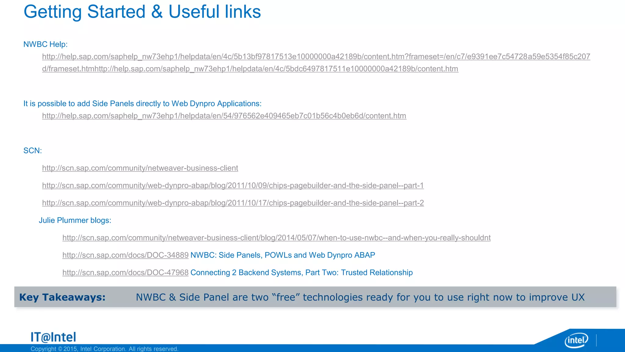 Copyright © 2015, Intel Corporation. All rights reserved.
Getting Started & Useful links
NWBC Help:
http://help.sap.com/saphelp_nw73ehp1/helpdata/en/4c/5b13bf97817513e10000000a42189b/content.htm?frameset=/en/c7/e9391ee7c54728a59e5354f85c207
d/frameset.htmhttp://help.sap.com/saphelp_nw73ehp1/helpdata/en/4c/5bdc6497817511e10000000a42189b/content.htm
It is possible to add Side Panels directly to Web Dynpro Applications:
http://help.sap.com/saphelp_nw73ehp1/helpdata/en/54/976562e409465eb7c01b56c4b0eb6d/content.htm
SCN:
http://scn.sap.com/community/netweaver-business-client
http://scn.sap.com/community/web-dynpro-abap/blog/2011/10/09/chips-pagebuilder-and-the-side-panel--part-1
http://scn.sap.com/community/web-dynpro-abap/blog/2011/10/17/chips-pagebuilder-and-the-side-panel--part-2
Julie Plummer blogs:
http://scn.sap.com/community/netweaver-business-client/blog/2014/05/07/when-to-use-nwbc--and-when-you-really-shouldnt
http://scn.sap.com/docs/DOC-34889 NWBC: Side Panels, POWLs and Web Dynpro ABAP
http://scn.sap.com/docs/DOC-47968 Connecting 2 Backend Systems, Part Two: Trusted Relationship
Key Takeaways: NWBC & Side Panel are two “free” technologies ready for you to use right now to improve UX
 