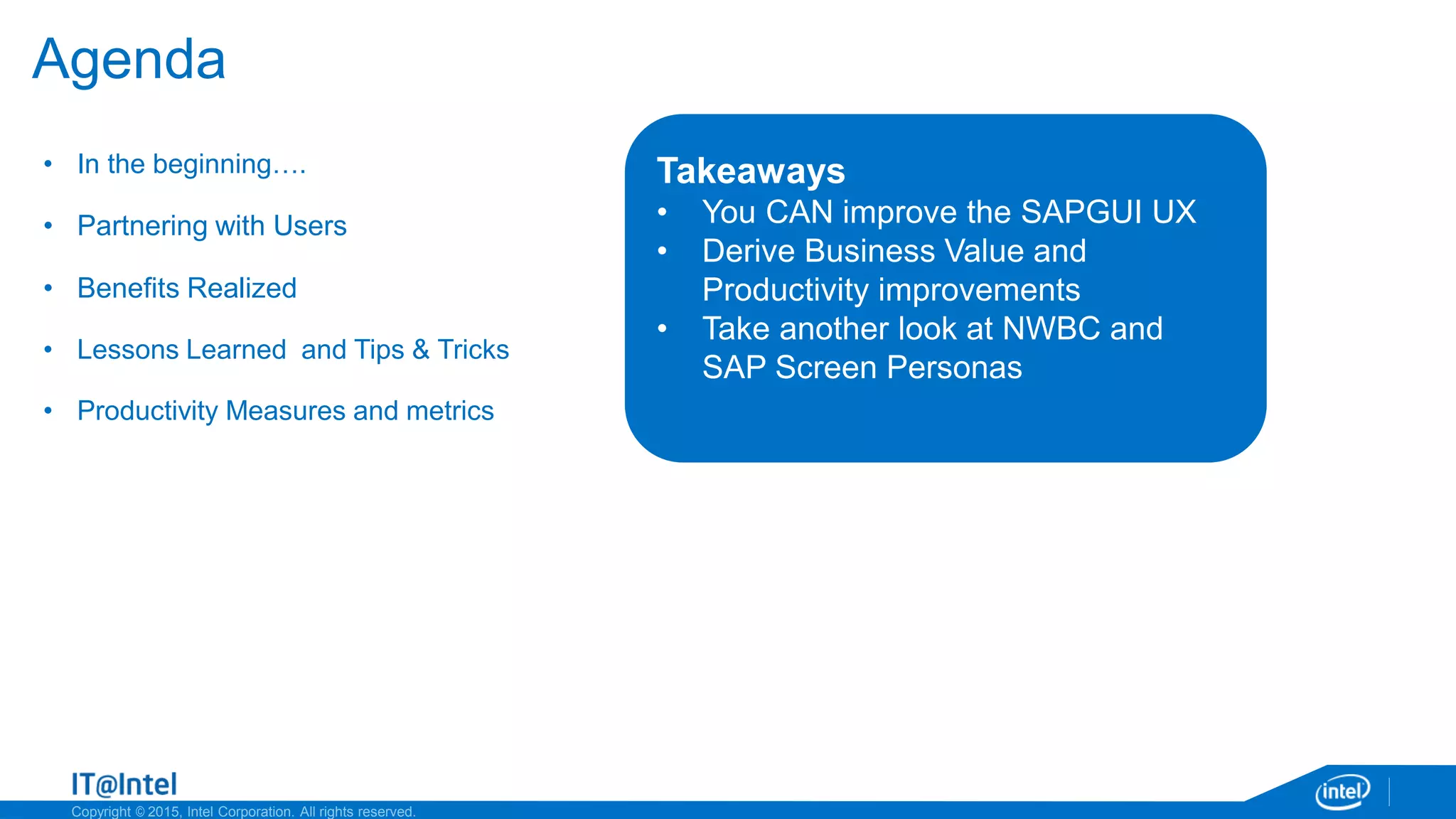 Copyright © 2015, Intel Corporation. All rights reserved.
Agenda
• In the beginning….
• Partnering with Users
• Benefits Realized
• Lessons Learned and Tips & Tricks
• Productivity Measures and metrics
Takeaways
• You CAN improve the SAPGUI UX
• Derive Business Value and
Productivity improvements
• Take another look at NWBC and
SAP Screen Personas
 
