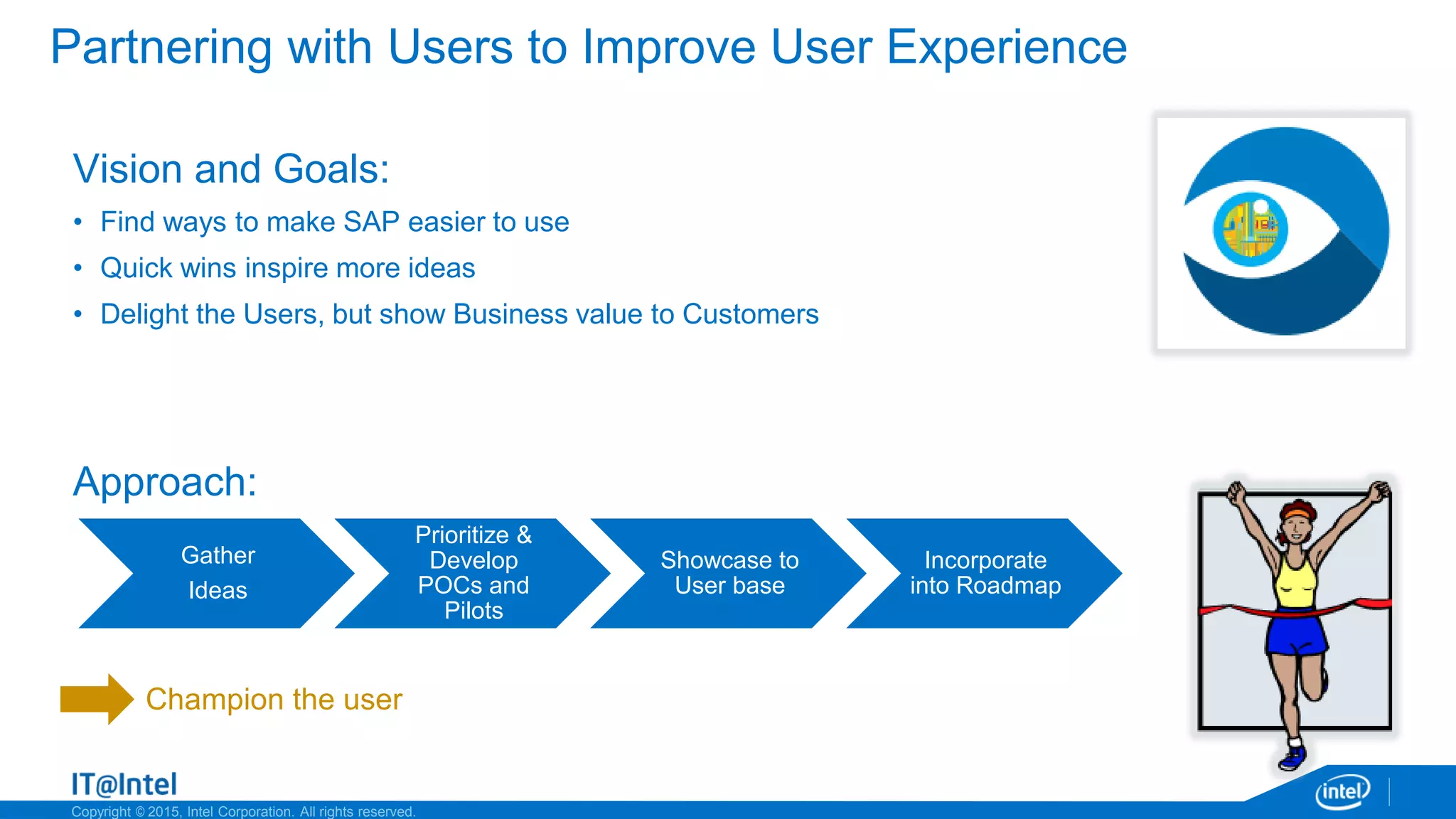 Copyright © 2015, Intel Corporation. All rights reserved.
Gather
Ideas
Prioritize &
Develop
POCs and
Pilots
Showcase to
User base
Incorporate
into Roadmap
Partnering with Users to Improve User Experience
Vision and Goals:
• Find ways to make SAP easier to use
• Quick wins inspire more ideas
• Delight the Users, but show Business value to Customers
Approach:
Champion the user
 