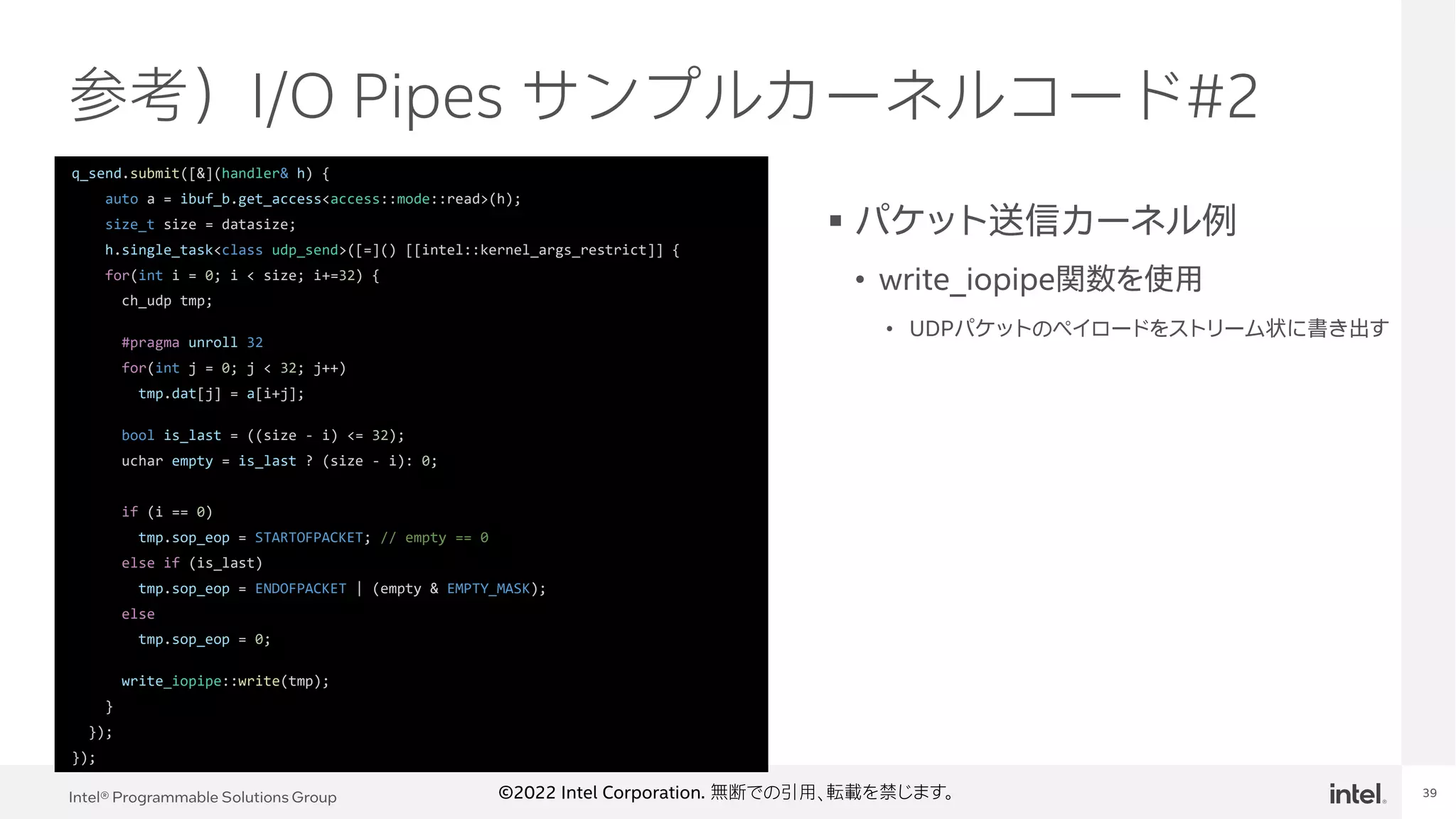 Intel® Programmable Solutions Group 39
©2022 Intel Corporation. 無断での引用、転載を禁じます。
参考）I/O Pipes サンプルカーネルコード#2
▪ パケット送信カーネル例
• write_iopipe関数を使用
• UDPパケットのペイロードをストリーム状に書き出す
q_send.submit([&](handler& h) {
auto a = ibuf_b.get_access<access::mode::read>(h);
size_t size = datasize;
h.single_task<class udp_send>([=]() [[intel::kernel_args_restrict]] {
for(int i = 0; i < size; i+=32) {
ch_udp tmp;
#pragma unroll 32
for(int j = 0; j < 32; j++)
tmp.dat[j] = a[i+j];
bool is_last = ((size - i) <= 32);
uchar empty = is_last ? (size - i): 0;
if (i == 0)
tmp.sop_eop = STARTOFPACKET; // empty == 0
else if (is_last)
tmp.sop_eop = ENDOFPACKET | (empty & EMPTY_MASK);
else
tmp.sop_eop = 0;
write_iopipe::write(tmp);
}
});
});
 