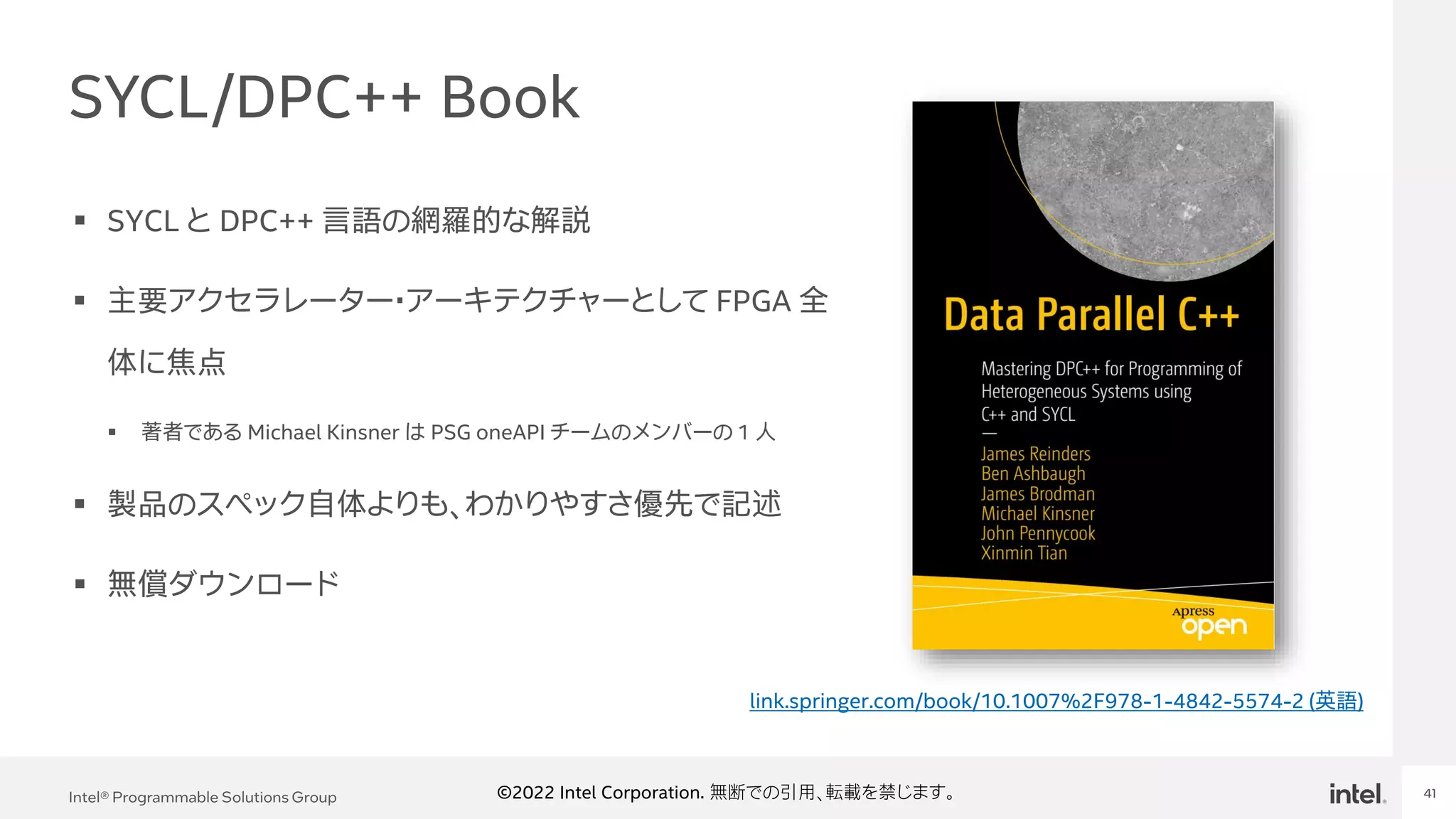 Intel Confidential
Department or Event Name 41
Intel® Programmable Solutions Group 41
©2022 Intel Corporation. 無断での引用、転載を禁じます。
SYCL/DPC++ Book
▪ SYCL と DPC++ 言語の網羅的な解説
▪ 主要アクセラレーター・アーキテクチャーとして FPGA 全
体に焦点
▪ 著者である Michael Kinsner は PSG oneAPI チームのメンバーの 1 人
▪ 製品のスペック自体よりも、わかりやすさ優先で記述
▪ 無償ダウンロード
link.springer.com/book/10.1007%2F978-1-4842-5574-2 (英語)
 