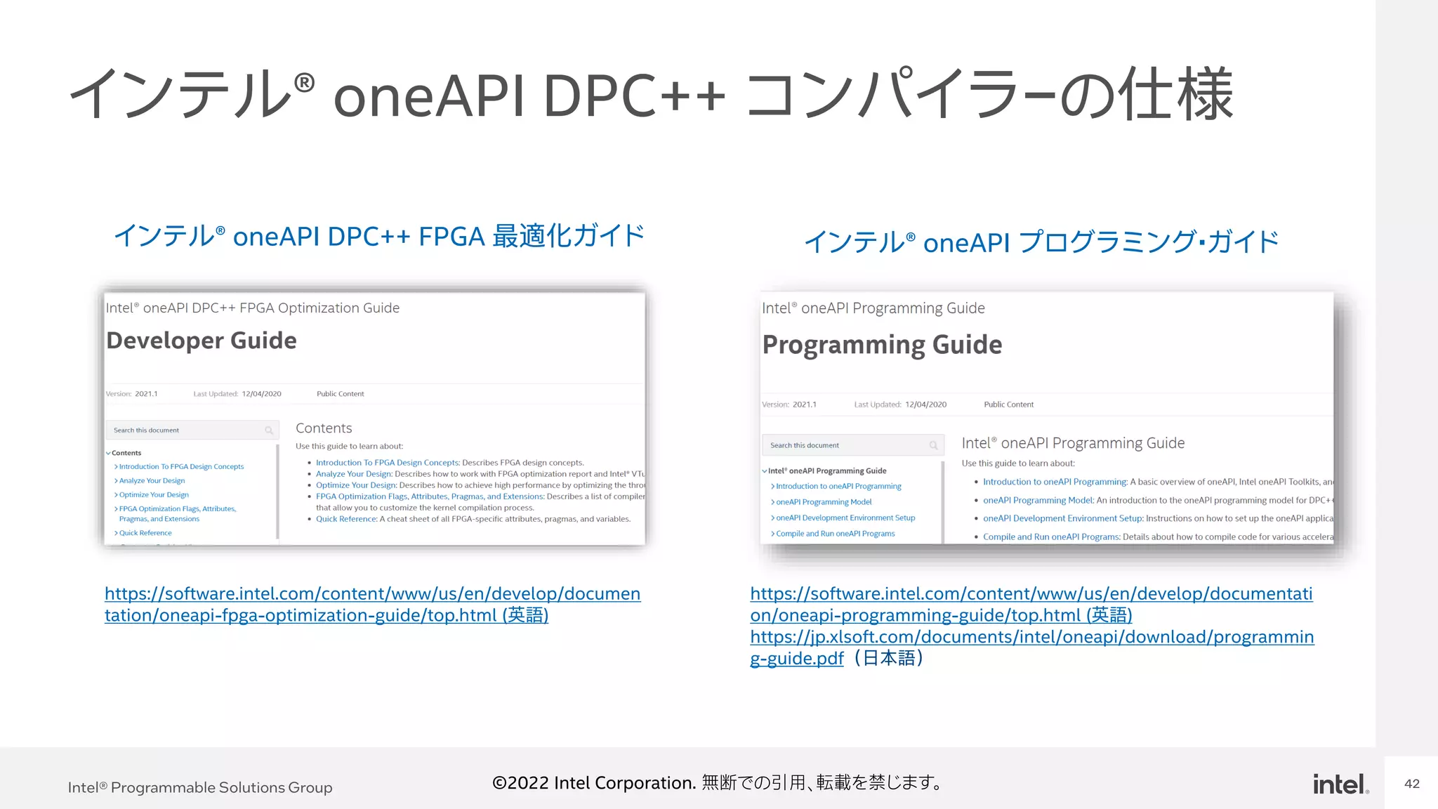 Intel Confidential
Department or Event Name 42
Intel® Programmable Solutions Group 42
©2022 Intel Corporation. 無断での引用、転載を禁じます。
インテル® oneAPI DPC++ コンパイラ－の仕様
インテル® oneAPI DPC++ FPGA 最適化ガイド インテル® oneAPI プログラミング・ガイド
https://software.intel.com/content/www/us/en/develop/documen
tation/oneapi-fpga-optimization-guide/top.html (英語)
https://software.intel.com/content/www/us/en/develop/documentati
on/oneapi-programming-guide/top.html (英語)
https://jp.xlsoft.com/documents/intel/oneapi/download/programmin
g-guide.pdf （日本語）
 