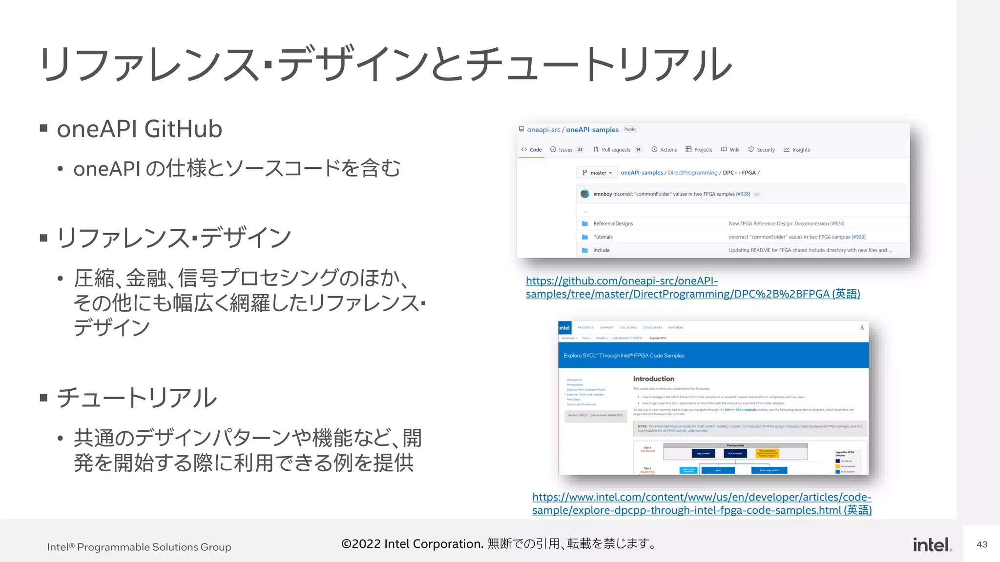 Intel Confidential
Department or Event Name 43
Intel® Programmable Solutions Group 43
©2022 Intel Corporation. 無断での引用、転載を禁じます。
リファレンス・デザインとチュートリアル
▪ oneAPI GitHub
• oneAPI の仕様とソースコードを含む
▪ リファレンス・デザイン
• 圧縮、金融、信号プロセシングのほか、
その他にも幅広く網羅したリファレンス・
デザイン
▪ チュートリアル
• 共通のデザインパターンや機能など、開
発を開始する際に利用できる例を提供
https://github.com/oneapi-src/oneAPI-
samples/tree/master/DirectProgramming/DPC%2B%2BFPGA (英語)
https://www.intel.com/content/www/us/en/developer/articles/code-
sample/explore-dpcpp-through-intel-fpga-code-samples.html (英語)
 