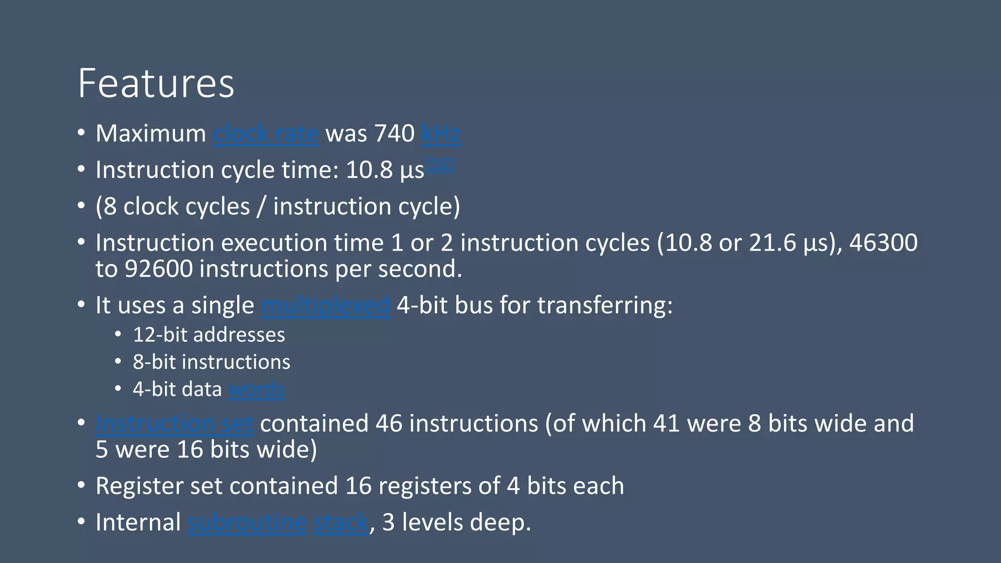 Features
• Maximum clock rate was 740 kHz
• Instruction cycle time: 10.8 µs[16]
• (8 clock cycles / instruction cycle)
• Instruction execution time 1 or 2 instruction cycles (10.8 or 21.6 µs), 46300
to 92600 instructions per second.
• It uses a single multiplexed 4-bit bus for transferring:
• 12-bit addresses
• 8-bit instructions
• 4-bit data words
• Instruction set contained 46 instructions (of which 41 were 8 bits wide and
5 were 16 bits wide)
• Register set contained 16 registers of 4 bits each
• Internal subroutine stack, 3 levels deep.
 