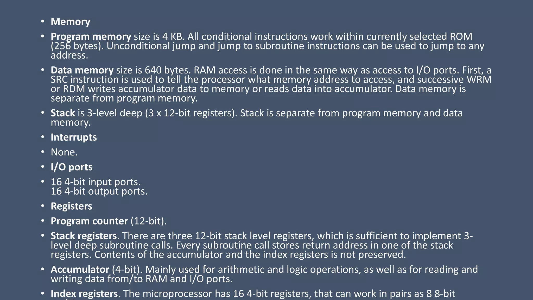 • Memory
• Program memory size is 4 KB. All conditional instructions work within currently selected ROM
(256 bytes). Unconditional jump and jump to subroutine instructions can be used to jump to any
address.
• Data memory size is 640 bytes. RAM access is done in the same way as access to I/O ports. First, a
SRC instruction is used to tell the processor what memory address to access, and successive WRM
or RDM writes accumulator data to memory or reads data into accumulator. Data memory is
separate from program memory.
• Stack is 3-level deep (3 x 12-bit registers). Stack is separate from program memory and data
memory.
• Interrupts
• None.
• I/O ports
• 16 4-bit input ports.
16 4-bit output ports.
• Registers
• Program counter (12-bit).
• Stack registers. There are three 12-bit stack level registers, which is sufficient to implement 3-
level deep subroutine calls. Every subroutine call stores return address in one of the stack
registers. Contents of the accumulator and the index registers is not preserved.
• Accumulator (4-bit). Mainly used for arithmetic and logic operations, as well as for reading and
writing data from/to RAM and I/O ports.
• Index registers. The microprocessor has 16 4-bit registers, that can work in pairs as 8 8-bit
 