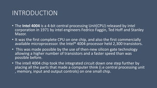 INTRODUCTION
• The Intel 4004 is a 4-bit central processing Unit(CPU) released by intel
corporation in 1971 by intel engineers Fedrico Faggin, Ted Hoff and Stanley
Mazor.
• It was the first complete CPU on one chip, and also the first commercially
available microprocessor. the Intel® 4004 processor held 2,300 transistors.
• This was made possible by the use of then-new silicon gate technology
allowing a higher number of transistors and a faster speed than was
possible before.
• The intell 4004 chip took the integrated circuit down one step further by
placing all the parts that made a computer think (i.e central processing unit
, memory, input and output controls) on one small chip.
 