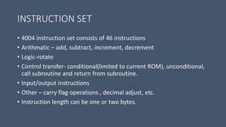 INSTRUCTION SET
• 4004 instruction set consists of 46 instructions
• Arithmatic – add, subtract, increment, decrement
• Logic-rotate
• Control transfer- conditional(limited to current ROM), unconditional,
call subroutine and return from subroutine.
• Input/output instructions
• Other – carry flag operations , decimal adjust, etc.
• Instruction length can be one or two bytes.
 