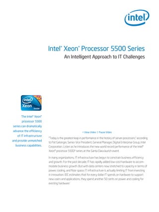 Intel® Xeon® Processor 5500 Series
                                         An Intelligent Approach to IT Challenges




      The Intel® Xeon®
       processor 5500
series can dramatically
advance the efficiency                                   < View Video | Pause Video
   of IT infrastructure
                           “Today is the greatest leap in performance in the history of server processors,” according
and provide unmatched
                           to Pat Gelsinger, Senior Vice President, General Manager, Digital Enterprise Group, Intel
  business capabilities.   Corporation. Listen as he introduces the new world record performance of the Intel®
                           Xeon® processor 5500∆ series at the Santa Clara launch event.

                           In many organizations, IT infrastructure has begun to constrain business efficiency
                           and growth. For the past decade, IT has rapidly added low-cost hardware to accom-
                           modate business growth. But with data centers now stretched to capacity in terms of
                           power, cooling, and floor space, IT infrastructure is actually limiting IT from investing
                           in innovation. IDC estimates that for every dollar IT spends on hardware to support
                           new users and applications, they spend another 50 cents on power and cooling for
                           existing hardware.1
 