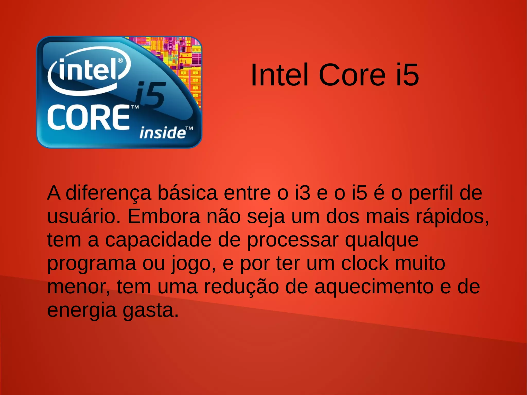 Intel Core i5


A diferença básica entre o i3 e o i5 é o perfil de
usuário. Embora não seja um dos mais rápidos,
tem a capacidade de processar qualque
programa ou jogo, e por ter um clock muito
menor, tem uma redução de aquecimento e de
energia gasta.
 