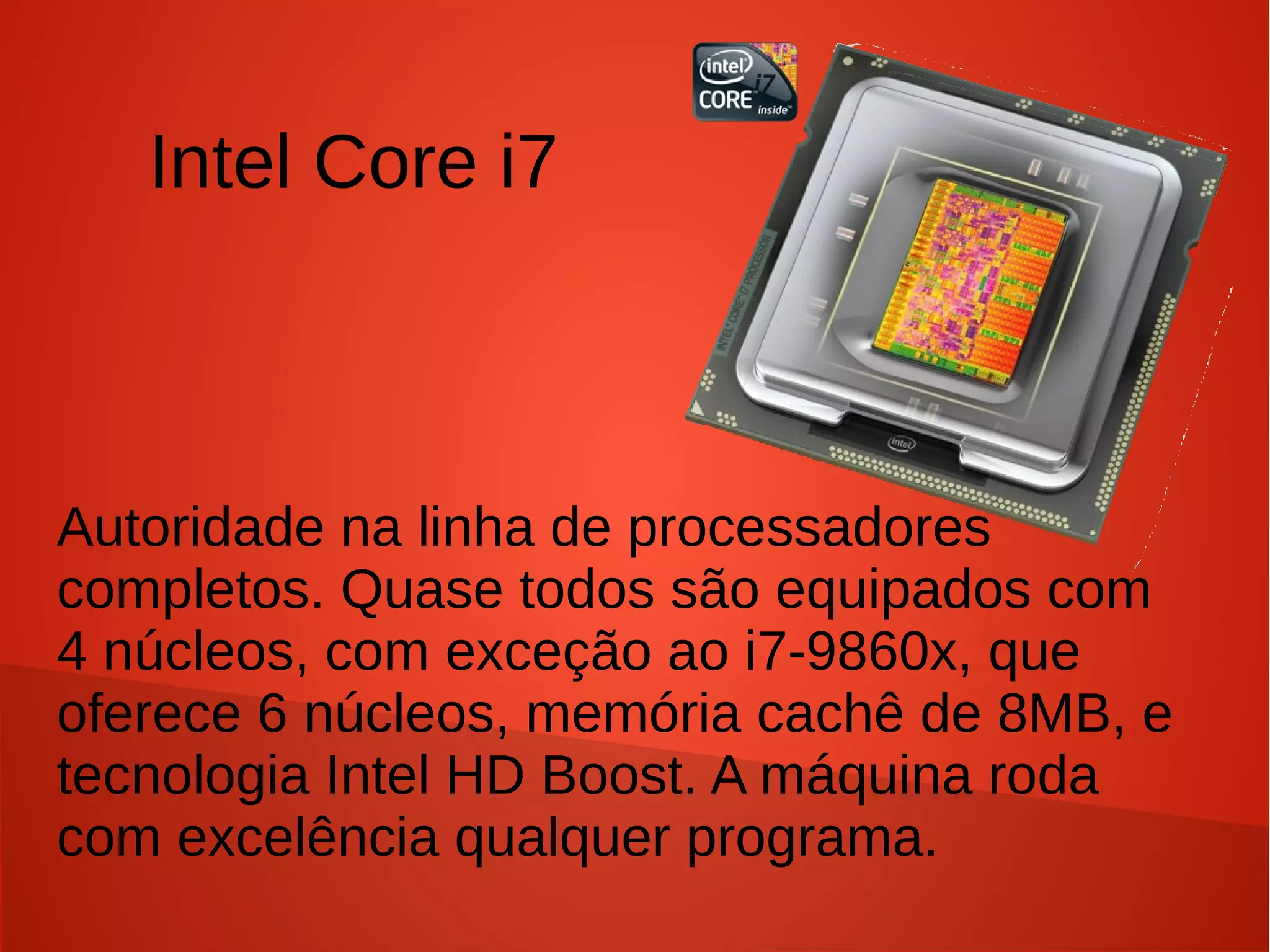 Intel Core i7



Autoridade na linha de processadores
completos. Quase todos são equipados com
4 núcleos, com exceção ao i7-9860x, que
oferece 6 núcleos, memória cachê de 8MB, e
tecnologia Intel HD Boost. A máquina roda
com excelência qualquer programa.
 