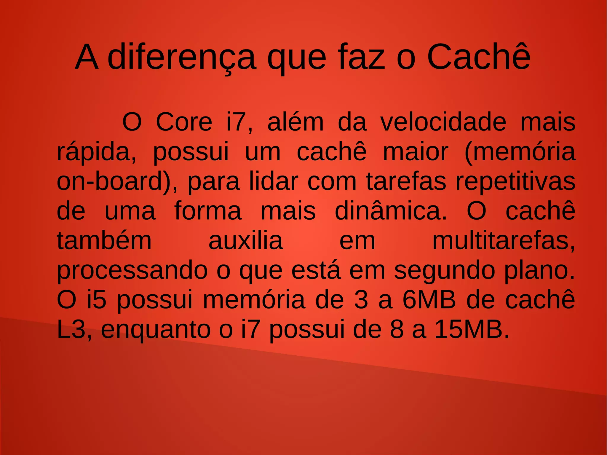 A diferença que faz o Cachê
     O Core i7, além da velocidade mais
rápida, possui um cachê maior (memória
on-board), para lidar com tarefas repetitivas
de uma forma mais dinâmica. O cachê
também      auxilia     em      multitarefas,
processando o que está em segundo plano.
O i5 possui memória de 3 a 6MB de cachê
L3, enquanto o i7 possui de 8 a 15MB.
 
