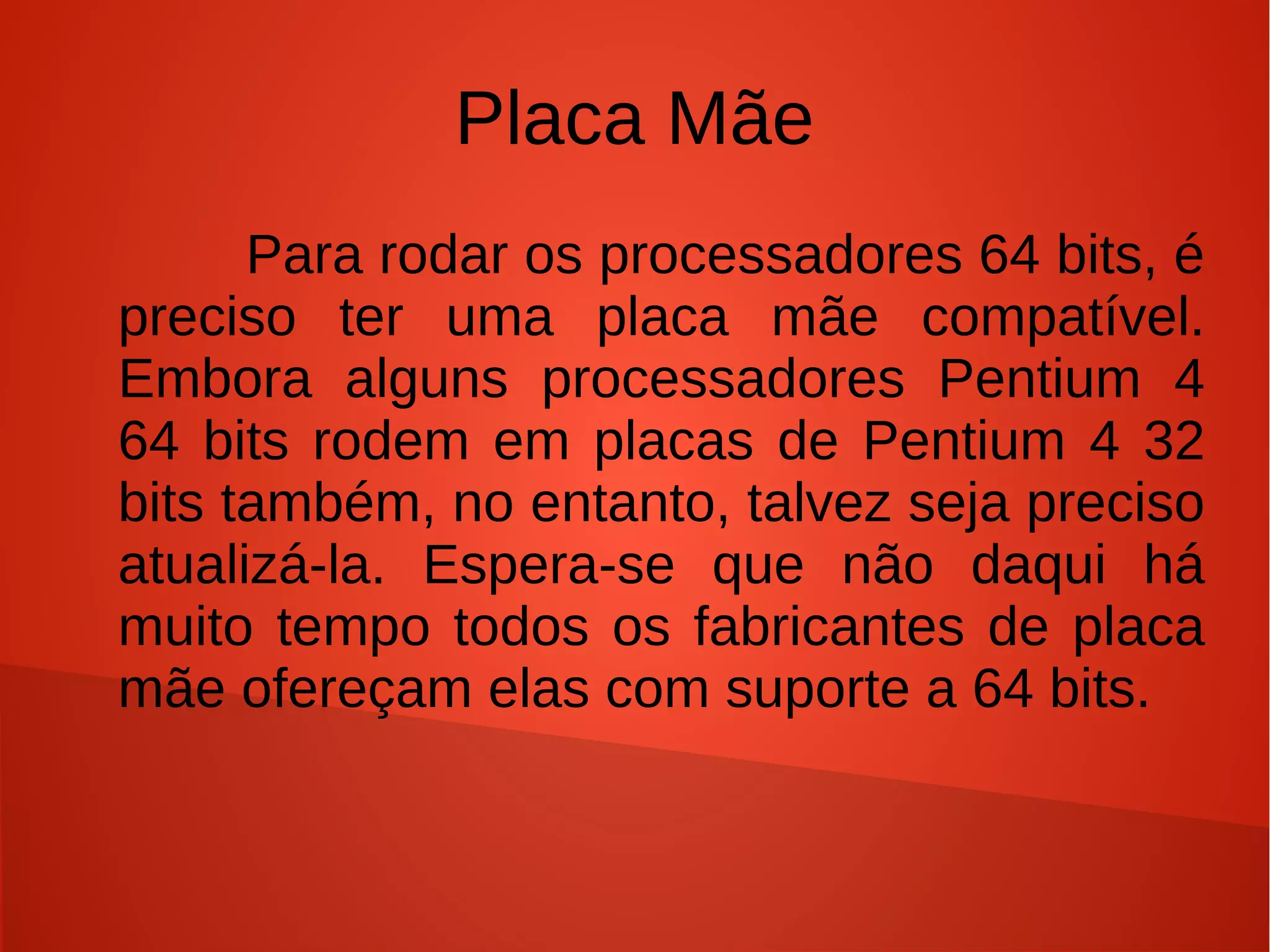 Placa Mãe
      Para rodar os processadores 64 bits, é
preciso ter uma placa mãe compatível.
Embora alguns processadores Pentium 4
64 bits rodem em placas de Pentium 4 32
bits também, no entanto, talvez seja preciso
atualizá-la. As placas-mãe que lançam hoje
em dia todas tem suporte para 64 bits.
 