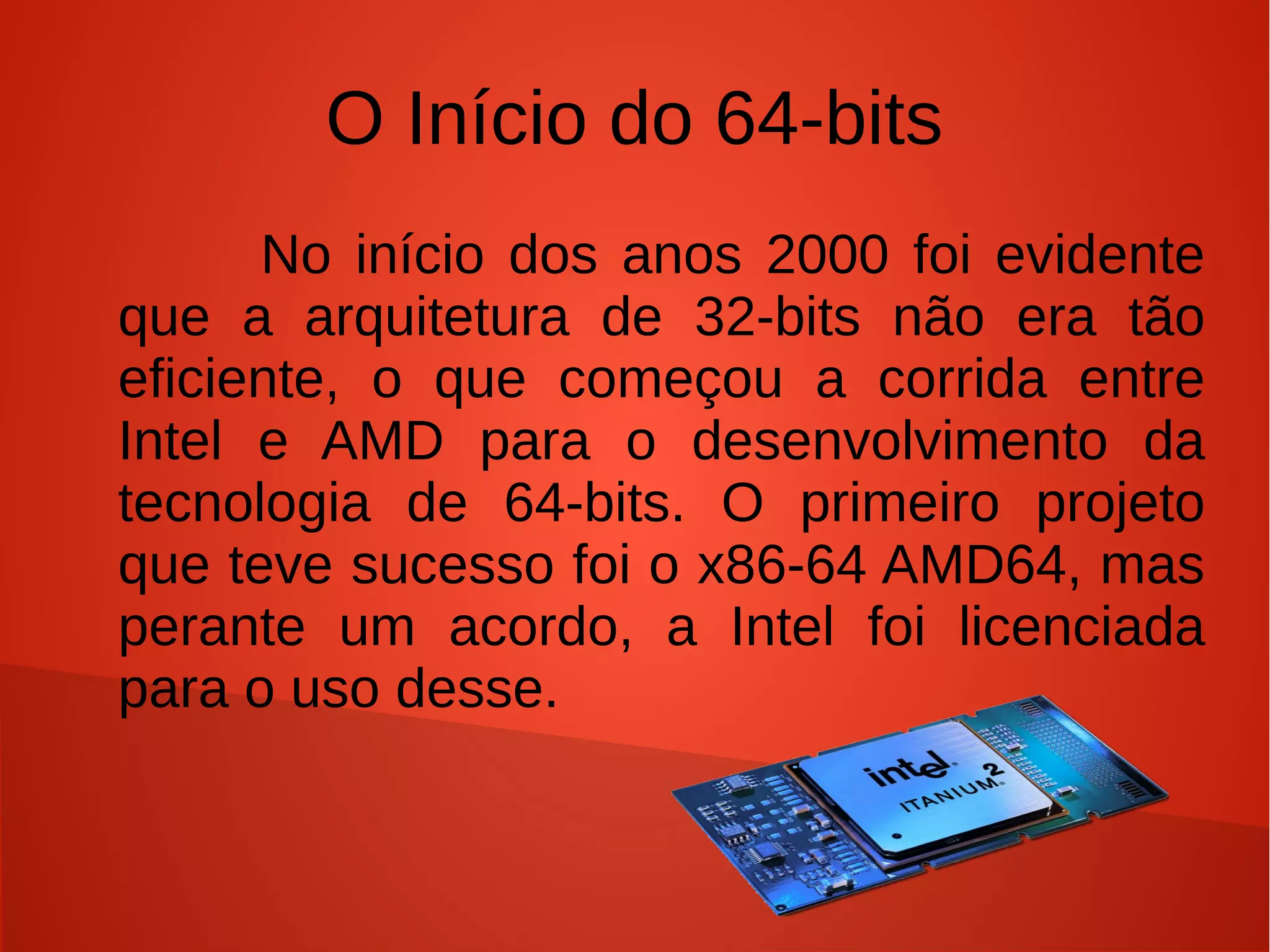 O Início do 64-bits
      No início dos anos 2000 foi evidente
que a arquitetura de 32-bits não era tão
eficiente, o que começou a corrida entre
Intel e AMD para o desenvolvimento da
tecnologia de 64-bits. O primeiro projeto
que teve sucesso foi o x86-64 AMD64, mas
perante um acordo, a Intel foi licenciada
para o uso desse.
 