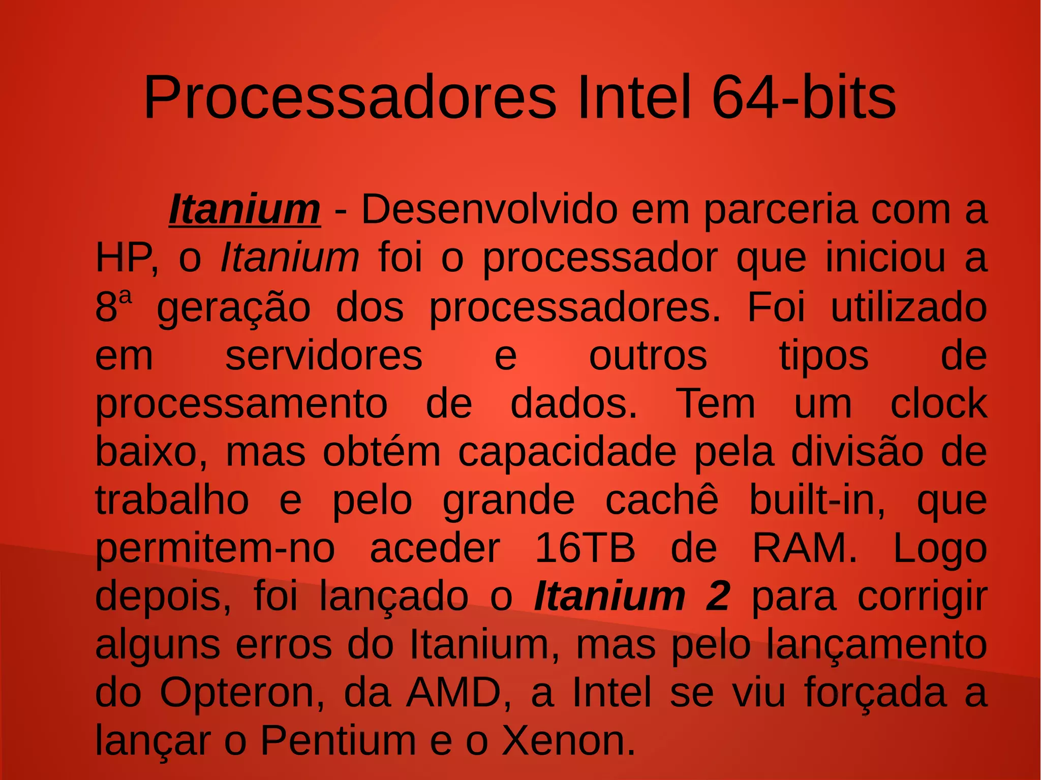 Processadores Intel 64-bits
    Itanium - Desenvolvido em parceria com a HP,
o Itanium foi o processador que iniciou a 8a
geração dos processadores. Foi utilizado em
servidores e outros tipos de processamento de
dados. Tem um clock baixo, mas obtém
capacidade pela divisão de trabalho e pelo grande
cachê built-in, que permitem-no aceder 16TB de
RAM. Logo depois, foi lançado o Itanium 2 para
corrigir alguns erros do Itanium, mas pelo
lançamento do Opteron, da AMD, a Intel se viu
forçada a incluir a arquitetura x86-24 nas linhas
Pentium e Xenon.
 