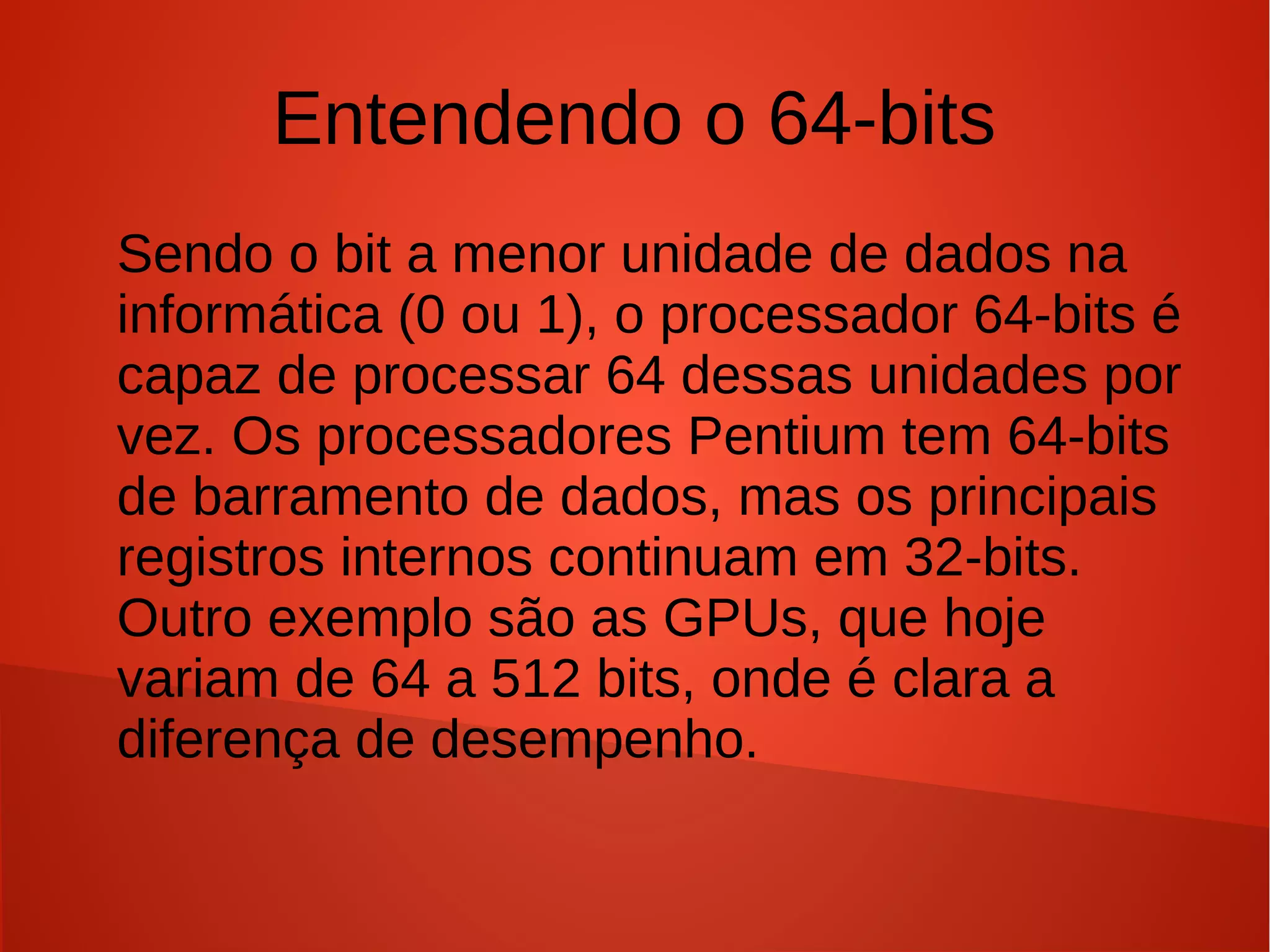 Entendendo o 64-bits
Sendo o bit a menor unidade de dados na
informática (0 ou 1), o processador 64-bits é
capaz de processar 64 dessas unidades por
vez. Os processadores Pentium tem 64-bits
de barramento de dados, mas os principais
registros internos continuam em 32-bits.
Outro exemplo são as GPUs, que hoje
variam de 64 a 512 bits, onde é clara a
diferença de desempenho.
 