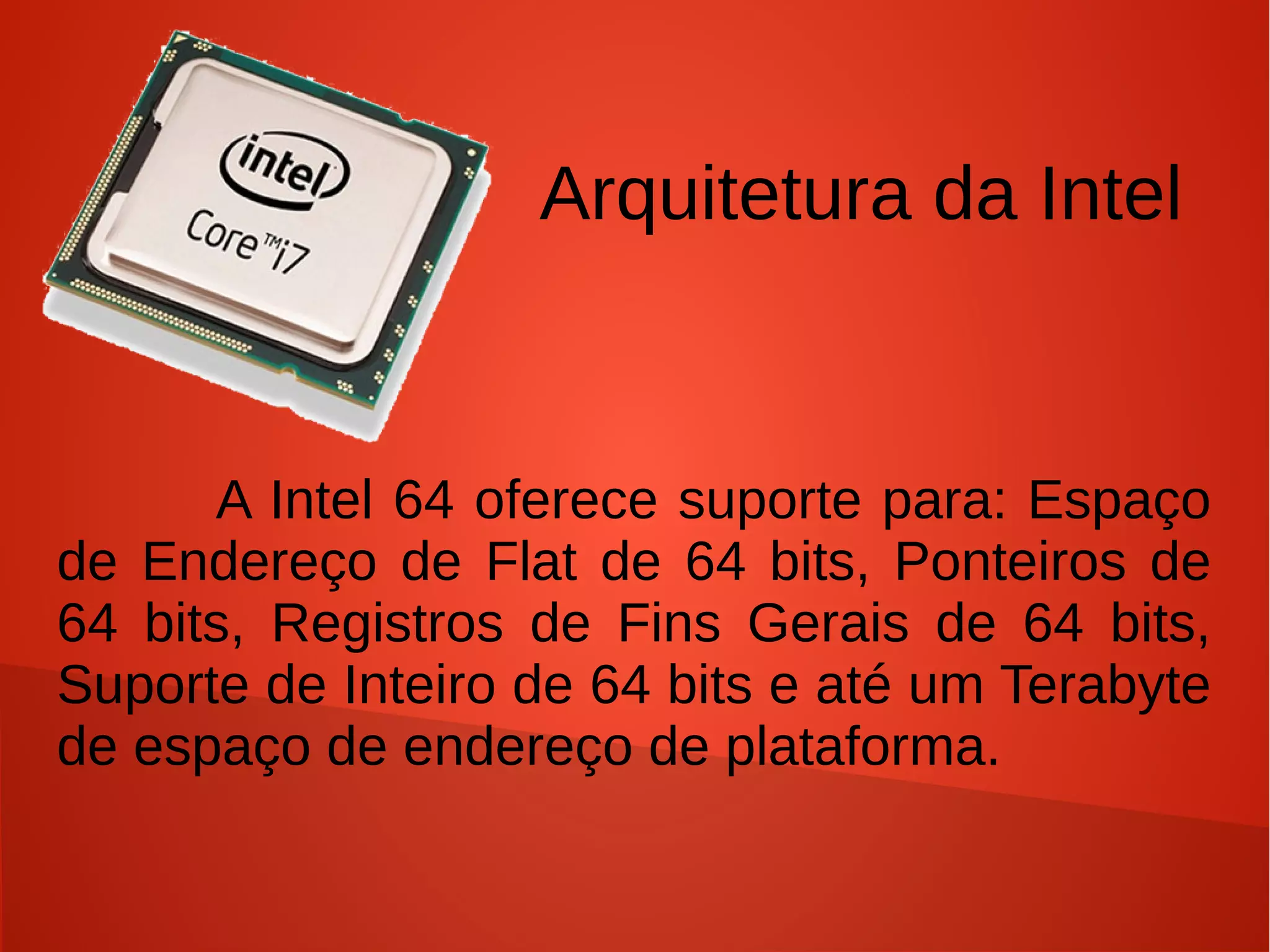 Arquitetura da Intel


      A Intel 64 oferece suporte para: Espaço
de Endereço de Flat de 64 bits, Ponteiros de
64 bits, Registros de Fins Gerais de 64 bits,
Suporte de Inteiro de 64 bits e até um Terabyte
de espaço de endereço de plataforma.
 