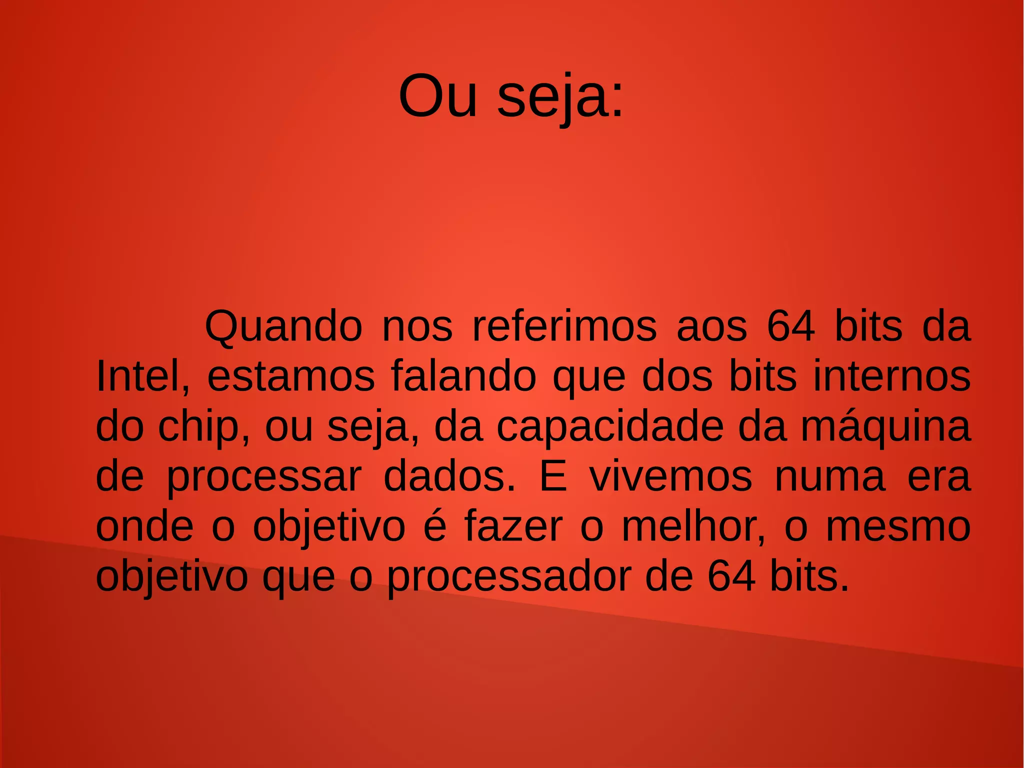 Ou seja:


       Quando nos referimos aos 64 bits da
Intel, estamos falando que dos bits internos
do chip, ou seja, da capacidade da máquina
de processar dados. E vivemos numa era
onde o objetivo é fazer o melhor, o mesmo
objetivo que o processador de 64 bits.
 
