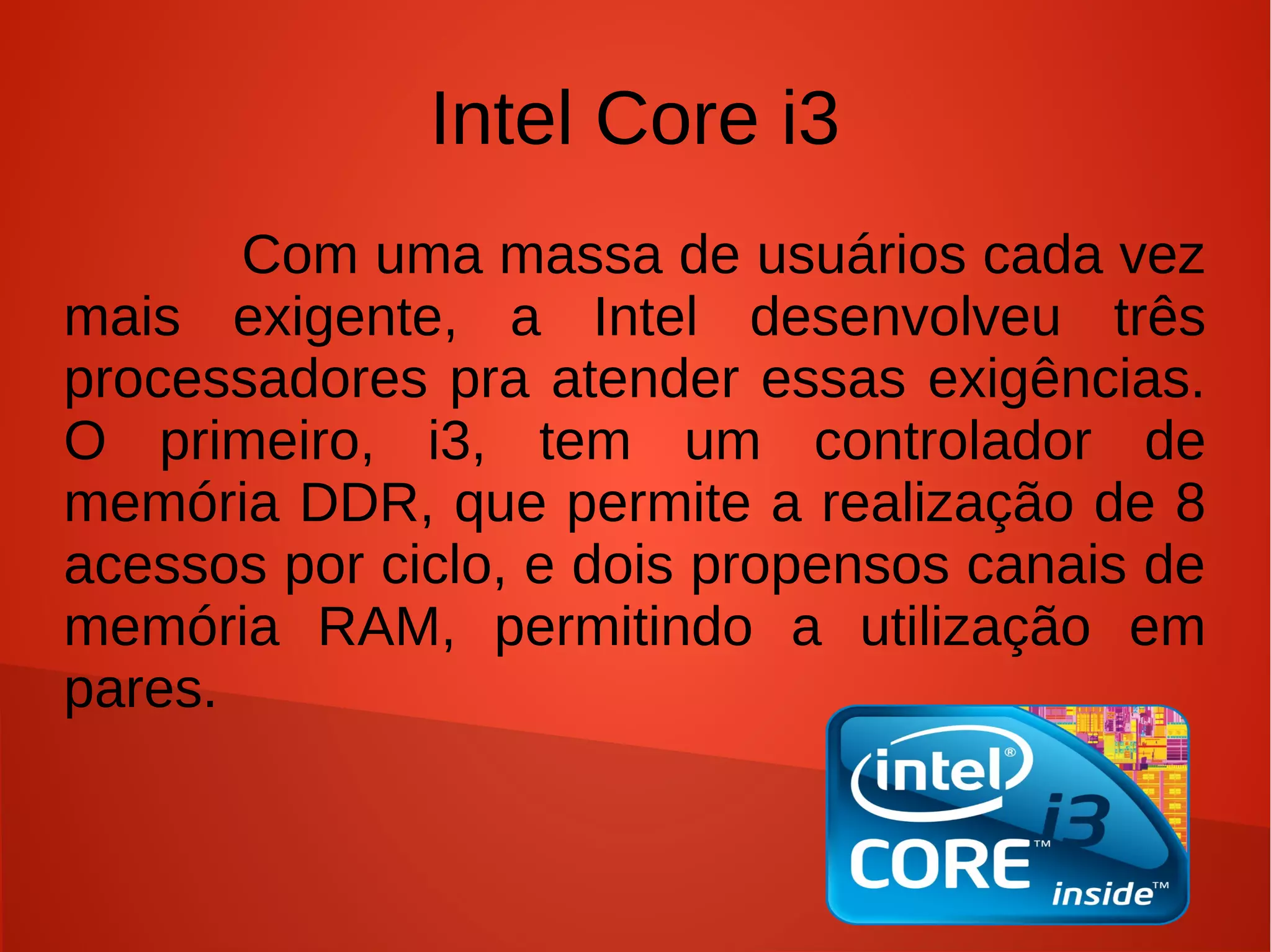 Intel Core i3
       Com uma massa de usuários cada vez
mais exigente, a Intel desenvolveu três
processadores pra atender essas exigências.
O primeiro, i3, tem um controlador de
memória DDR, que permite a realização de 8
acessos por ciclo, e dois propensos canais de
memória RAM, permitindo a utilização em
pares.
 