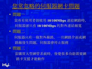 您常忽略的伺服器網卡問題 問題一 當所有使用者皆使用 10/100Mbps 連結網路時， 伺服器卻只有 10/100Mbps 的對外連結頻寬 問題二 伺服器只有一條對外線路，一旦網路介面或網 路線發生問題，伺服器會停止服務 問題三 當購買大型網管系統時，發覺很多功能需要網 路卡支援才能動作 