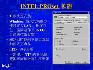 INTEL PROset  軟體 3  秒快速安裝 Windows  格式的精靈方便設定 VLAN 、排序封包、協同運作及 INTEL  自適應技術參數 網路即時連線下載更新驅動程式更容易 LED  即時回覆 不需使用 NT* 的事件瀏覽器可直接做事件反應報告 