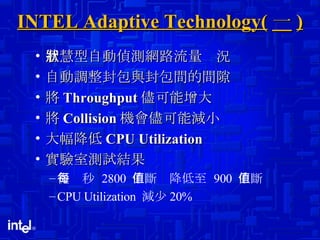 INTEL Adaptive Technology( 一 ) 智慧型自動偵測網路流量狀況 自動調整封包與封包間的間隙 將 Throughput 儘可能增大 將 Collision 機會儘可能減小  大幅降低 CPU Utilization  實驗室測試結果 從每秒  2800  中斷值降低至  900  中斷值 CPU Utilization  減少 20% 