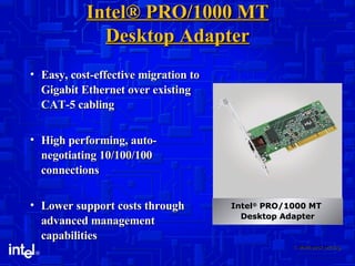 Intel® PRO/1000 MT Desktop Adapter Easy, cost-effective migration to Gigabit Ethernet over existing CAT-5 cabling High performing, auto-negotiating 10/100/100 connections  Lower support costs through advanced management capabilities 1. Multi-pack pricing. Intel ®  PRO/1000 MT  Desktop Adapter 