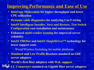 Improving Performance and Ease of Use Interrupt Moderation  for higher throughput and lower CPU utilization Dynamic cable diagnostics  for analyzing Cat-5 wiring Intel® Intelligent Installer, Save and Restore, Test Switch Configuration  ease installation and maintenance Enhanced  multi-vendor teaming  for improved server reliability Intel® PROSet  and  Intel® SingleDriver™  technology for lower support costs Wired/Wireless Switching for mobile platforms Standard  and  Low Profile  Brackets standard on GbE server adapters World’s first fiber adapters with  WoL support LC Connectors  standard on Gigabit fiber server adapters 