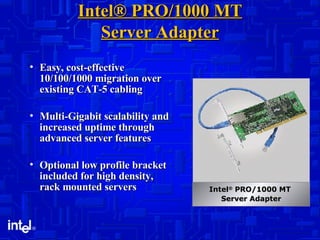 Intel® PRO/1000 MT Server Adapter Easy, cost-effective 10/100/1000 migration over existing CAT-5 cabling Multi-Gigabit scalability and increased uptime through advanced server features Optional low profile bracket included for high density, rack mounted servers Intel ®  PRO/1000 MT  Server Adapter 