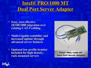 Intel® PRO/1000 MT Dual Port Server Adapter Easy, cost-effective 10/100/1000 migration over existing CAT-5 cabling Multi-Gigabit scalability and increased uptime through advanced server features Optional low profile bracket included for high density, rack mounted servers Intel ®  PRO/1000 MT  Dual Port Server Adapter 