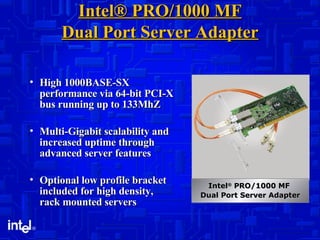 Intel® PRO/1000 MF Dual Port Server Adapter High 1000BASE-SX performance via 64-bit PCI-X bus running up to 133MhZ Multi-Gigabit scalability and increased uptime through advanced server features Optional low profile bracket included for high density, rack mounted servers Intel ®  PRO/1000 MF  Dual Port Server Adapter 