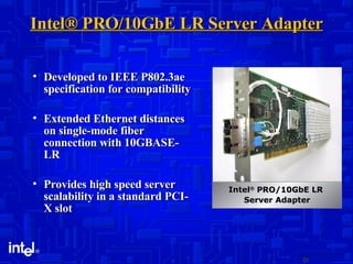 Intel® PRO/10GbE LR Server Adapter Developed to IEEE P802.3ae specification for compatibility Extended Ethernet distances on single-mode fiber connection with 10GBASE-LR Provides high speed server scalability in a standard PCI-X slot Intel ®  PRO/10GbE LR  Server Adapter 