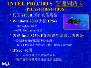 INTEL PRO/100 S  管理網路卡  (PILA8464B/8464BUS) 具備 8460B 所有功能規格 Windows 2000 支援 IPSec Throughput 減少 CPU Utilization 增加 內建 Intel 82594ED 網路加密聯合處理器 DES(8464B)/3DES(8464BUS) 取代 CPU 執行加解密工作，增進系統效能 IPSec  功用 防止未經授權使用者存取資料 確保資料傳輸時的機密性與完整性 
