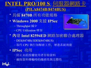 INTEL PRO/100 S  伺服器網路卡  (PILA8474B/8474BUS) 具備 8470B 所有功能規格 Windows 2000 支援 IPSec Throughput 減少 CPU Utilization 增加 內建 Intel 82594ED 網路加密聯合處理器 DES(8474B)/3DES(8474BUS) 取代 CPU 執行加解密工作，增進系統效能 IPSec  功用 防止未經授權使用者存取資料 確保資料傳輸時的機密性與完整性 