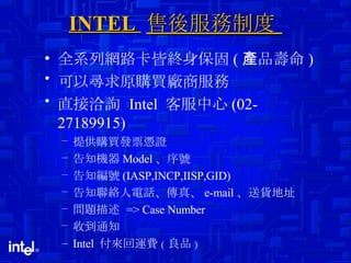INTEL  售後服務制度  全系列網路卡皆終身保固 ( 產品壽命 ) 可以尋求原購買廠商服務 直接洽詢  Intel  客服中心 (02-27189915) 提供購買發票憑證 告知機器 Model 、 序號 告知編號 (IASP,INCP,IISP,GID) 告知聯絡人電話 、 傳真 、 e-mail 、 送貨地址 問題描述  => Case Number 收到通知 Intel  付來回運費 ( 良品 ) 