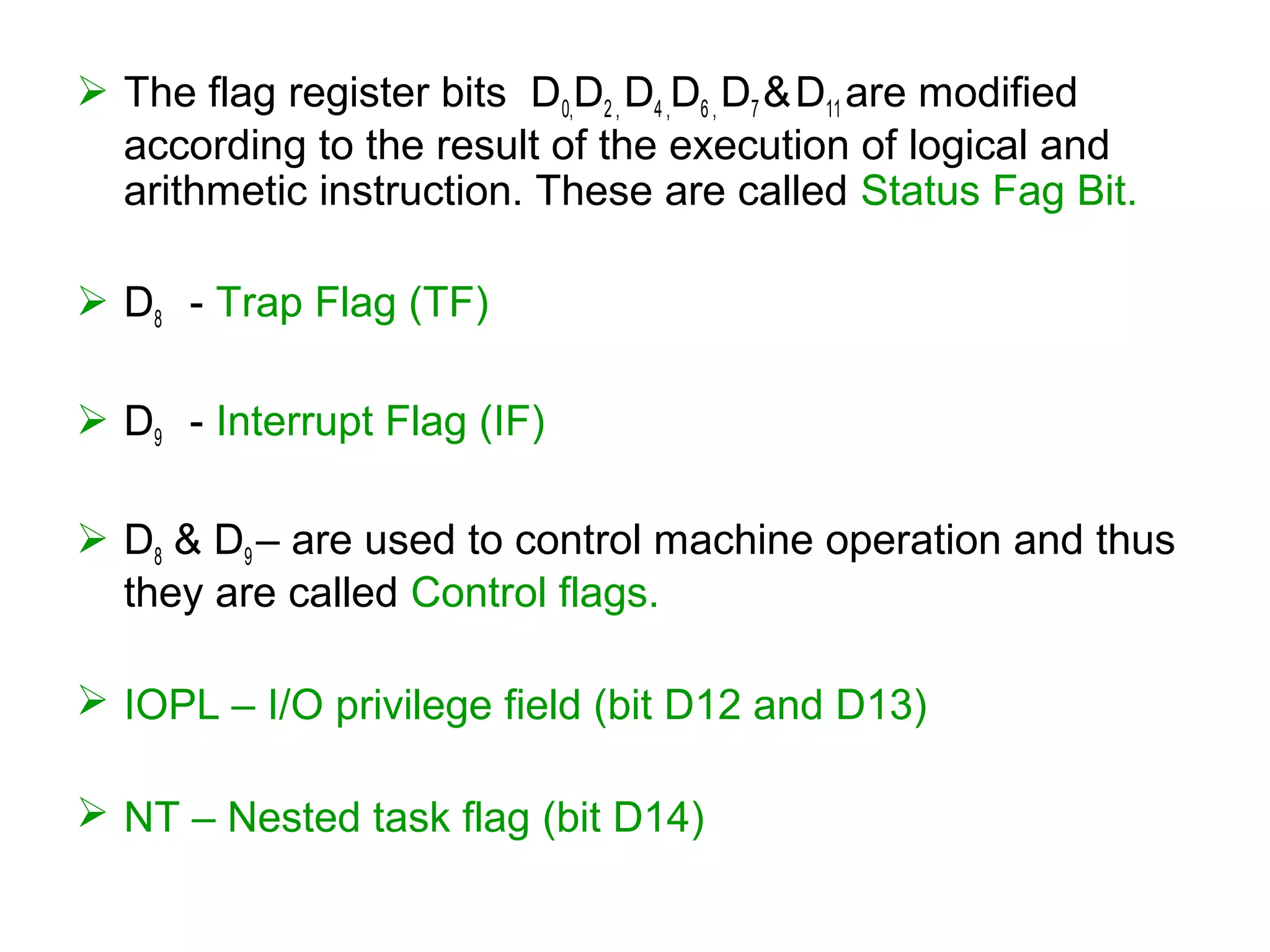  The flag register bits D0,D2 , D4 ,D6 , D7 &D11 are modified
according to the result of the execution of logical and
arithmetic instruction. These are called Status Fag Bit.
 D8 - Trap Flag (TF)
 D9 - Interrupt Flag (IF)
 D8 & D9 – are used to control machine operation and thus
they are called Control flags.
 IOPL – I/O privilege field (bit D12 and D13)
 NT – Nested task flag (bit D14)
 