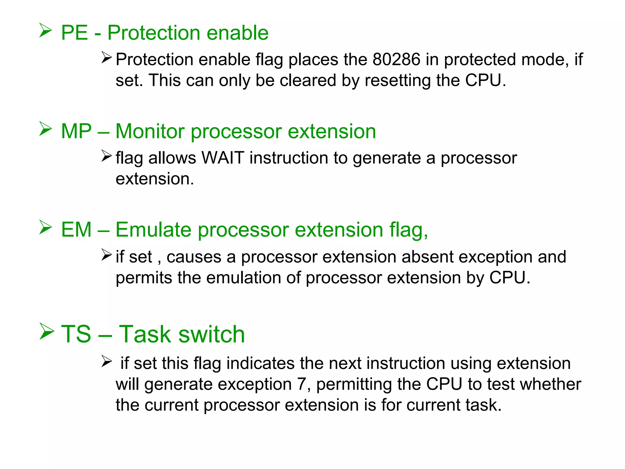  PE - Protection enable
Protection enable flag places the 80286 in protected mode, if
set. This can only be cleared by resetting the CPU.
 MP – Monitor processor extension
flag allows WAIT instruction to generate a processor
extension.
 EM – Emulate processor extension flag,
if set , causes a processor extension absent exception and
permits the emulation of processor extension by CPU.
 TS – Task switch
 if set this flag indicates the next instruction using extension
will generate exception 7, permitting the CPU to test whether
the current processor extension is for current task.
 