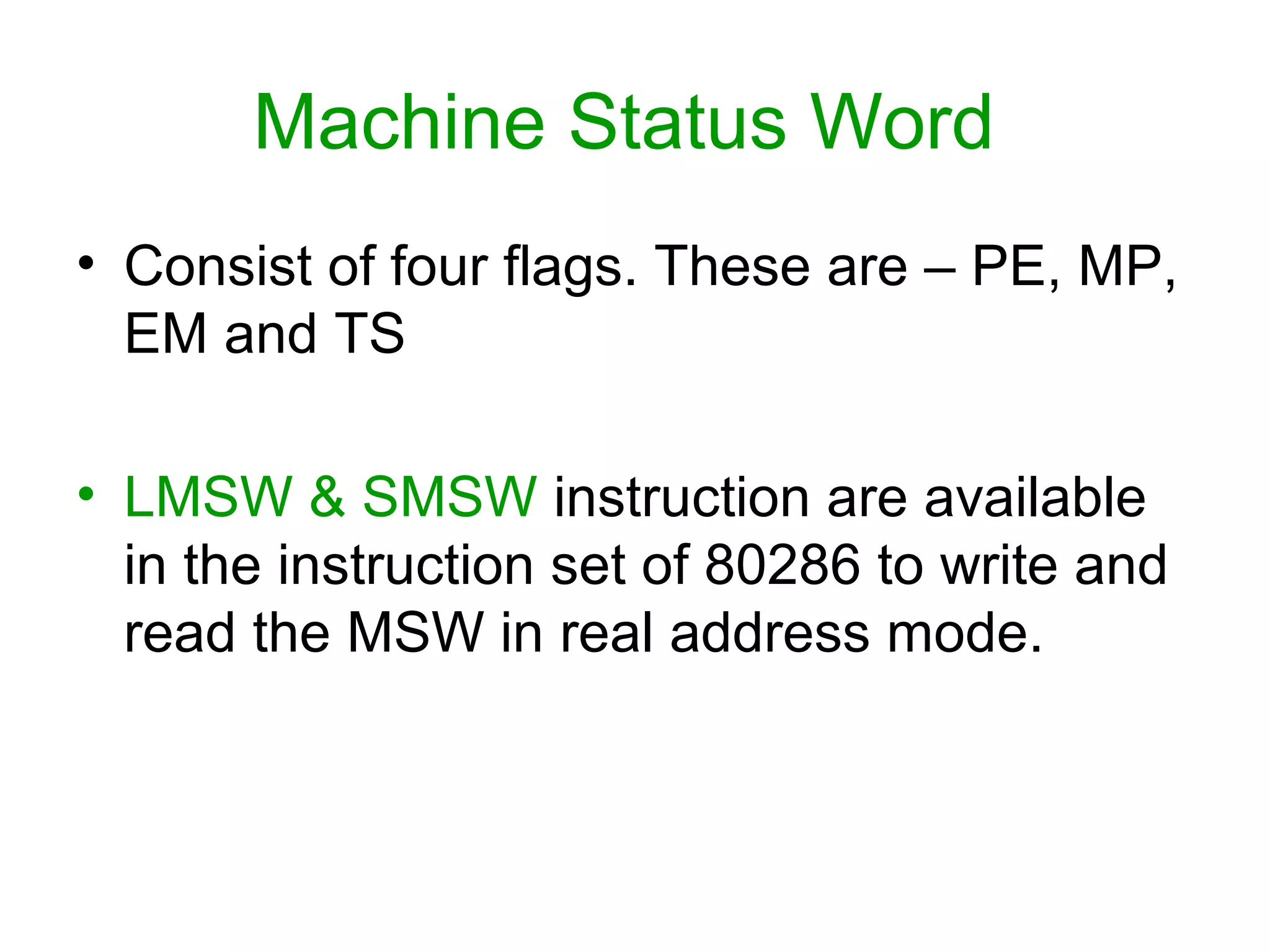 Machine Status Word
• Consist of four flags. These are – PE, MP,
EM and TS
• LMSW & SMSW instruction are available
in the instruction set of 80286 to write and
read the MSW in real address mode.
 