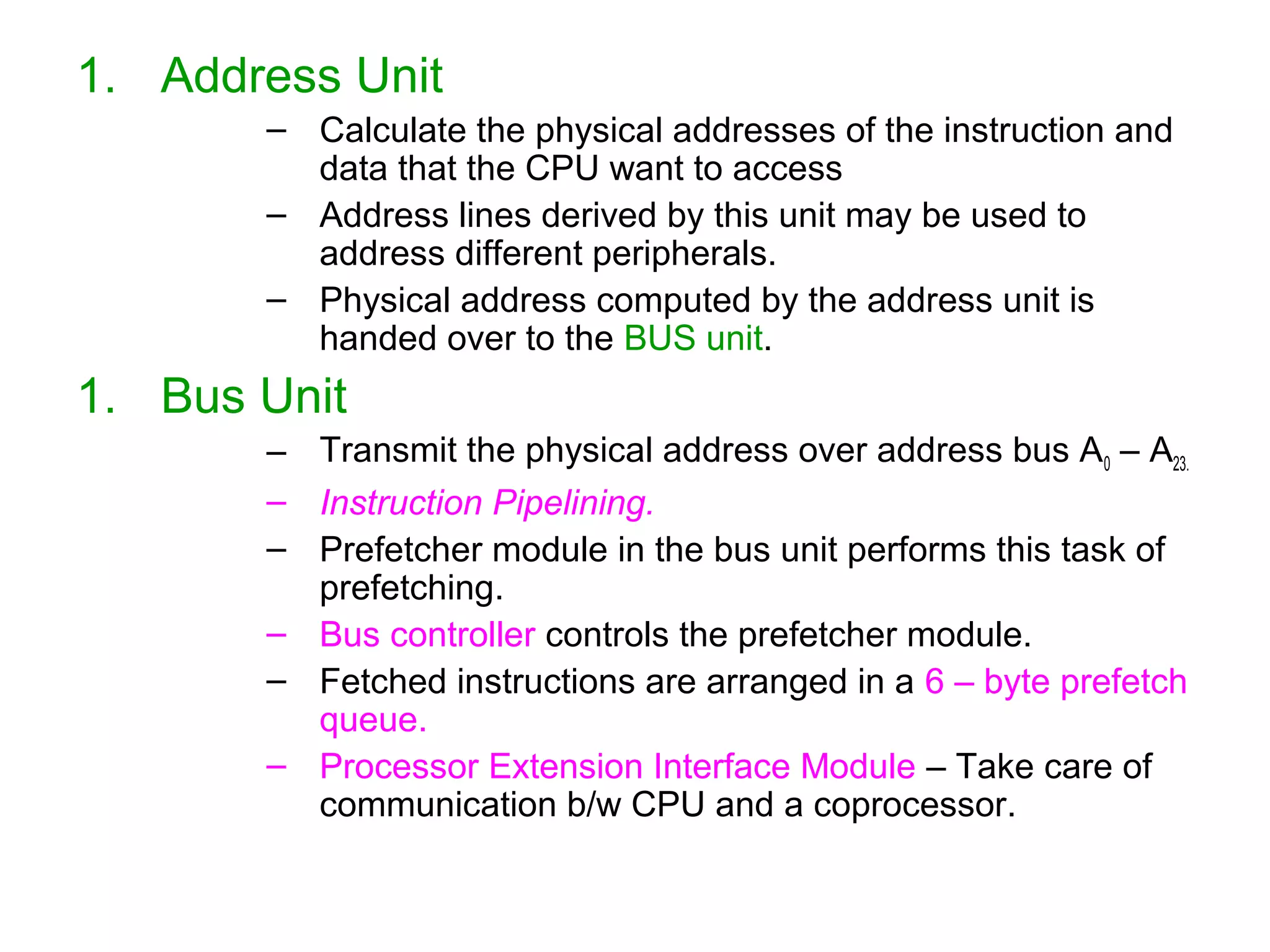 1. Address Unit
– Calculate the physical addresses of the instruction and
data that the CPU want to access
– Address lines derived by this unit may be used to
address different peripherals.
– Physical address computed by the address unit is
handed over to the BUS unit.
1. Bus Unit
– Transmit the physical address over address bus A0 – A23.
– Instruction Pipelining.
– Prefetcher module in the bus unit performs this task of
prefetching.
– Bus controller controls the prefetcher module.
– Fetched instructions are arranged in a 6 – byte prefetch
queue.
– Processor Extension Interface Module – Take care of
communication b/w CPU and a coprocessor.
 