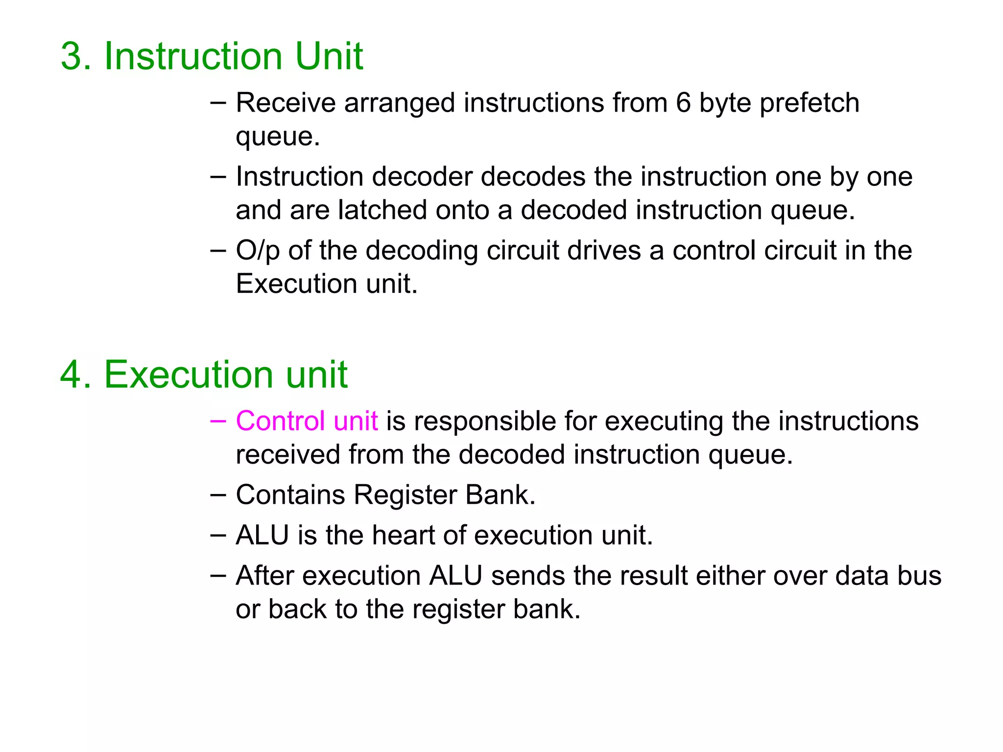 3. Instruction Unit
– Receive arranged instructions from 6 byte prefetch
queue.
– Instruction decoder decodes the instruction one by one
and are latched onto a decoded instruction queue.
– O/p of the decoding circuit drives a control circuit in the
Execution unit.
4. Execution unit
– Control unit is responsible for executing the instructions
received from the decoded instruction queue.
– Contains Register Bank.
– ALU is the heart of execution unit.
– After execution ALU sends the result either over data bus
or back to the register bank.
 