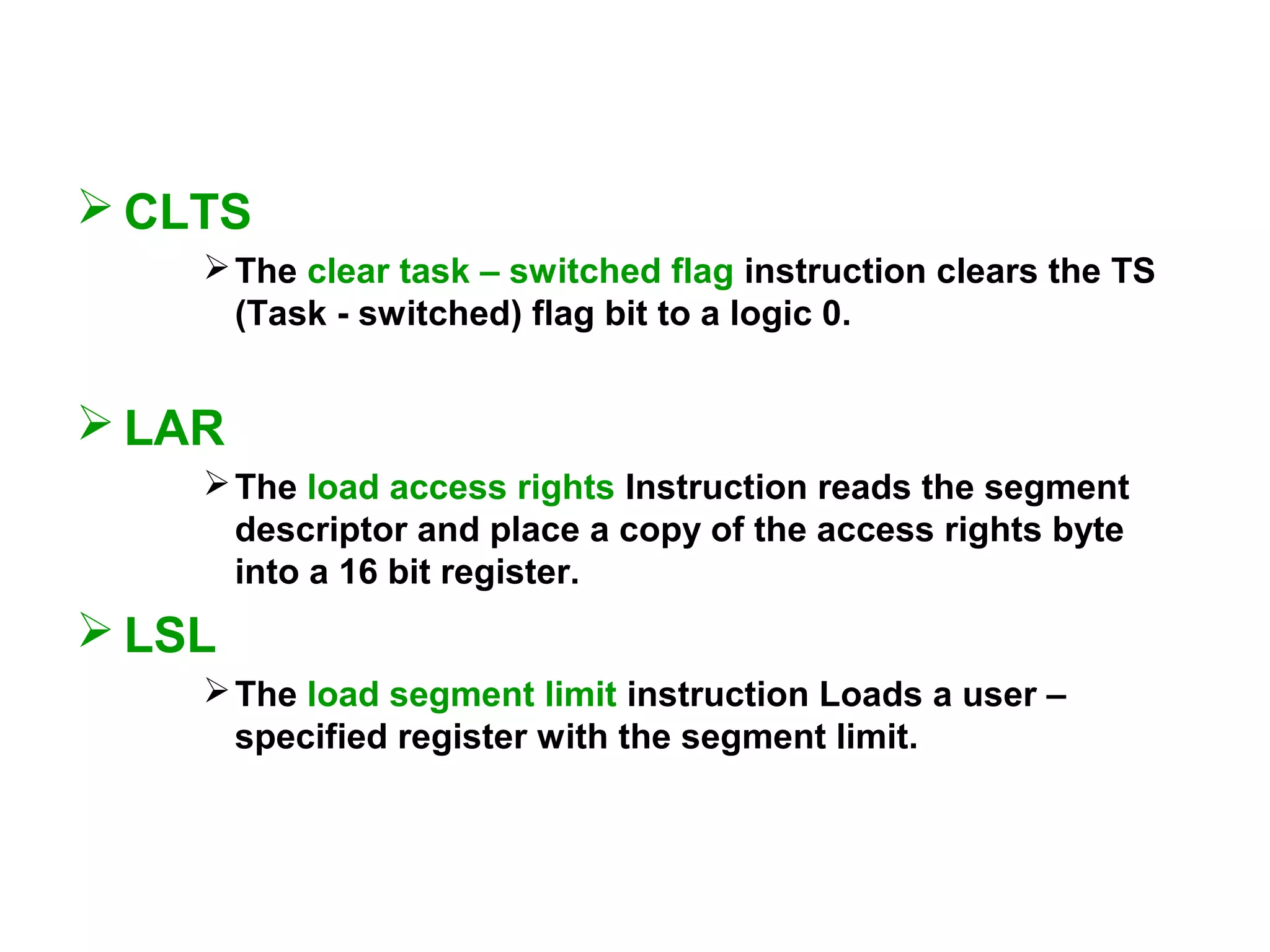  CLTS
The clear task – switched flag instruction clears the TS
(Task - switched) flag bit to a logic 0.
 LAR
The load access rights Instruction reads the segment
descriptor and place a copy of the access rights byte
into a 16 bit register.
 LSL
The load segment limit instruction Loads a user –
specified register with the segment limit.
 