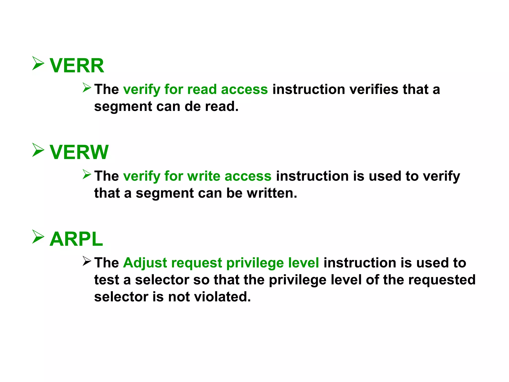  VERR
The verify for read access instruction verifies that a
segment can de read.
 VERW
The verify for write access instruction is used to verify
that a segment can be written.
 ARPL
The Adjust request privilege level instruction is used to
test a selector so that the privilege level of the requested
selector is not violated.
 