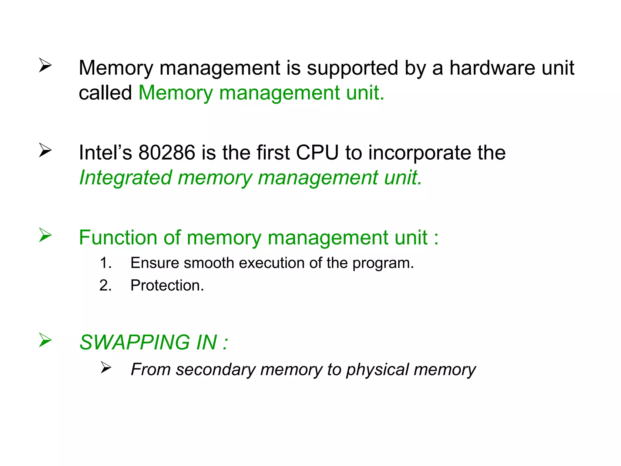  Memory management is supported by a hardware unit
called Memory management unit.
 Intel’s 80286 is the first CPU to incorporate the
Integrated memory management unit.
 Function of memory management unit :
1. Ensure smooth execution of the program.
2. Protection.
 SWAPPING IN :
 From secondary memory to physical memory
 
