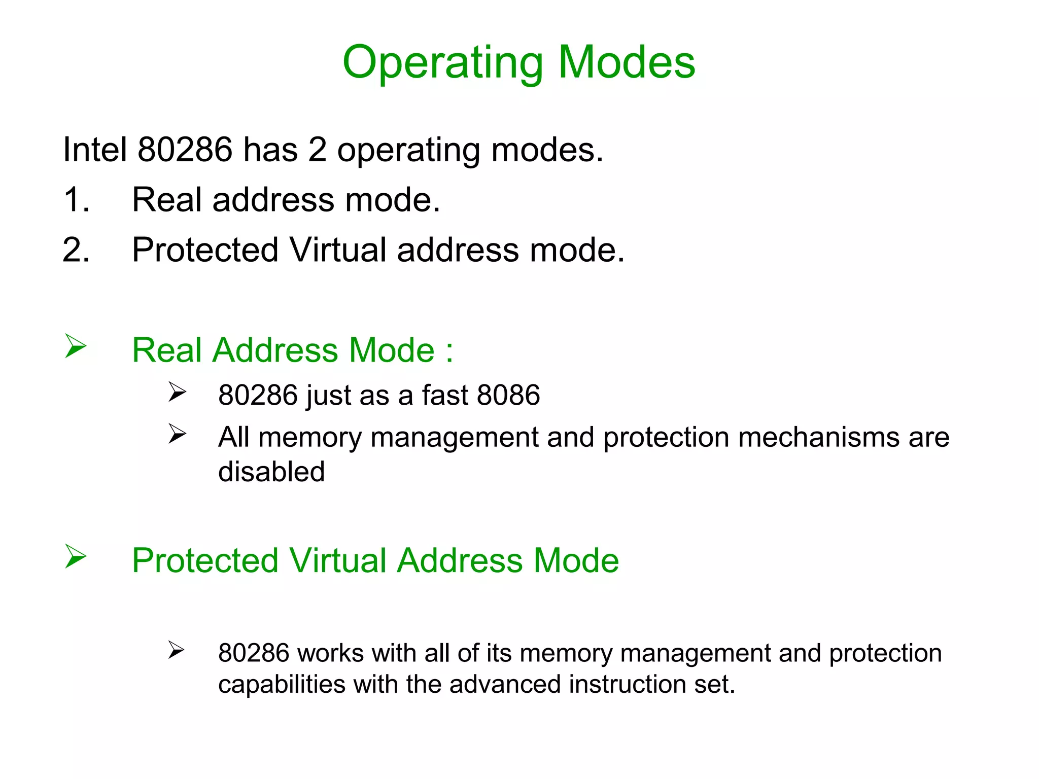 Operating Modes
Intel 80286 has 2 operating modes.
1. Real address mode.
2. Protected Virtual address mode.
 Real Address Mode :
 80286 just as a fast 8086
 All memory management and protection mechanisms are
disabled
 Protected Virtual Address Mode
 80286 works with all of its memory management and protection
capabilities with the advanced instruction set.
 
